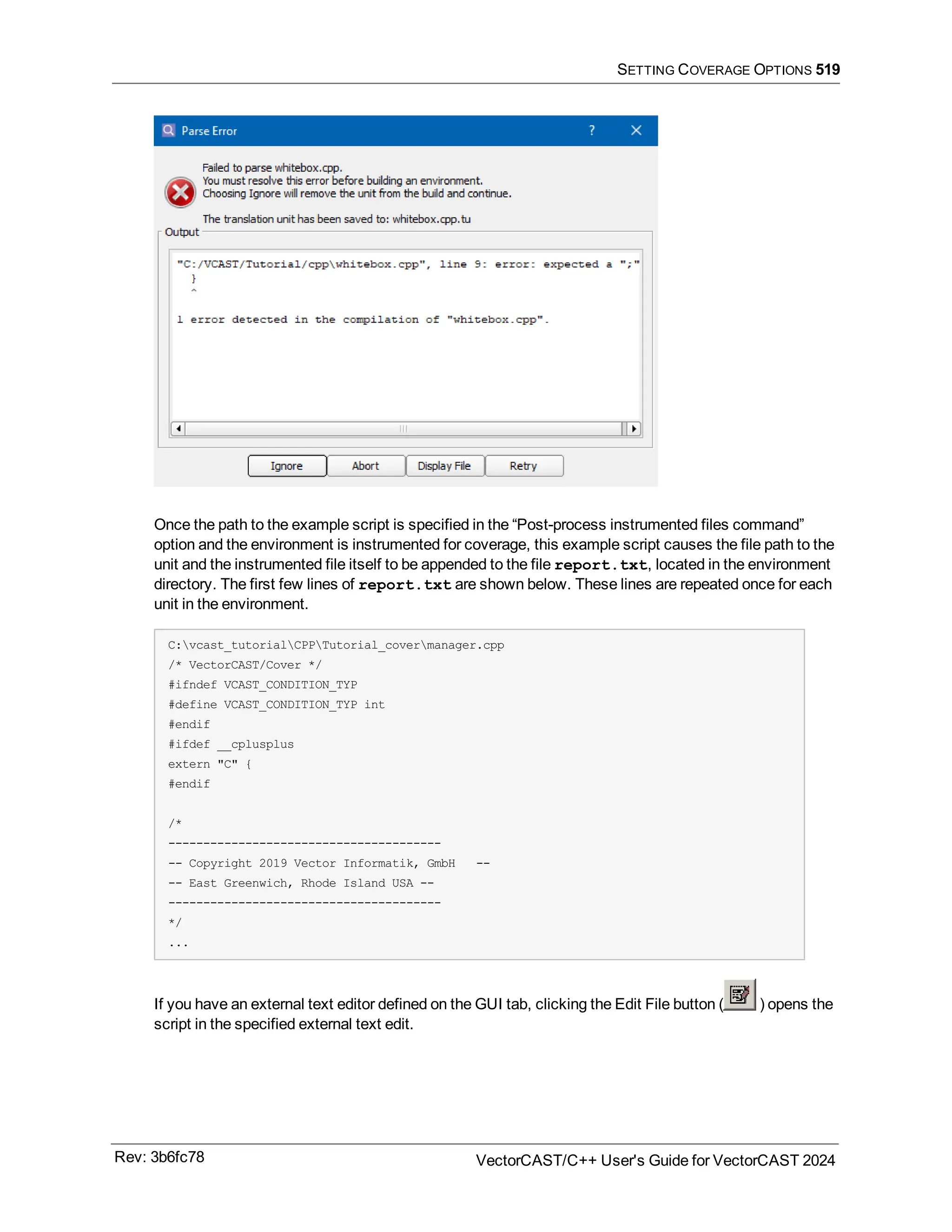 SETTING COVERAGE OPTIONS 519
Once the path to the example script is specified in the “Post-process instrumented files command”
option and the environment is instrumented for coverage, this example script causes the file path to the
unit and the instrumented file itself to be appended to the file report.txt, located in the environment
directory. The first few lines of report.txt are shown below. These lines are repeated once for each
unit in the environment.
C:vcast_tutorialCPPTutorial_covermanager.cpp
/* VectorCAST/Cover */
#ifndef VCAST_CONDITION_TYP
#define VCAST_CONDITION_TYP int
#endif
#ifdef __cplusplus
extern "C" {
#endif
/*
---------------------------------------
-- Copyright 2019 Vector Informatik, GmbH --
-- East Greenwich, Rhode Island USA --
---------------------------------------
*/
...
If you have an external text editor defined on the GUI tab, clicking the Edit File button ( ) opens the
script in the specified external text edit.
Rev: 3b6fc78 VectorCAST/C++ User's Guide for VectorCAST 2024
 