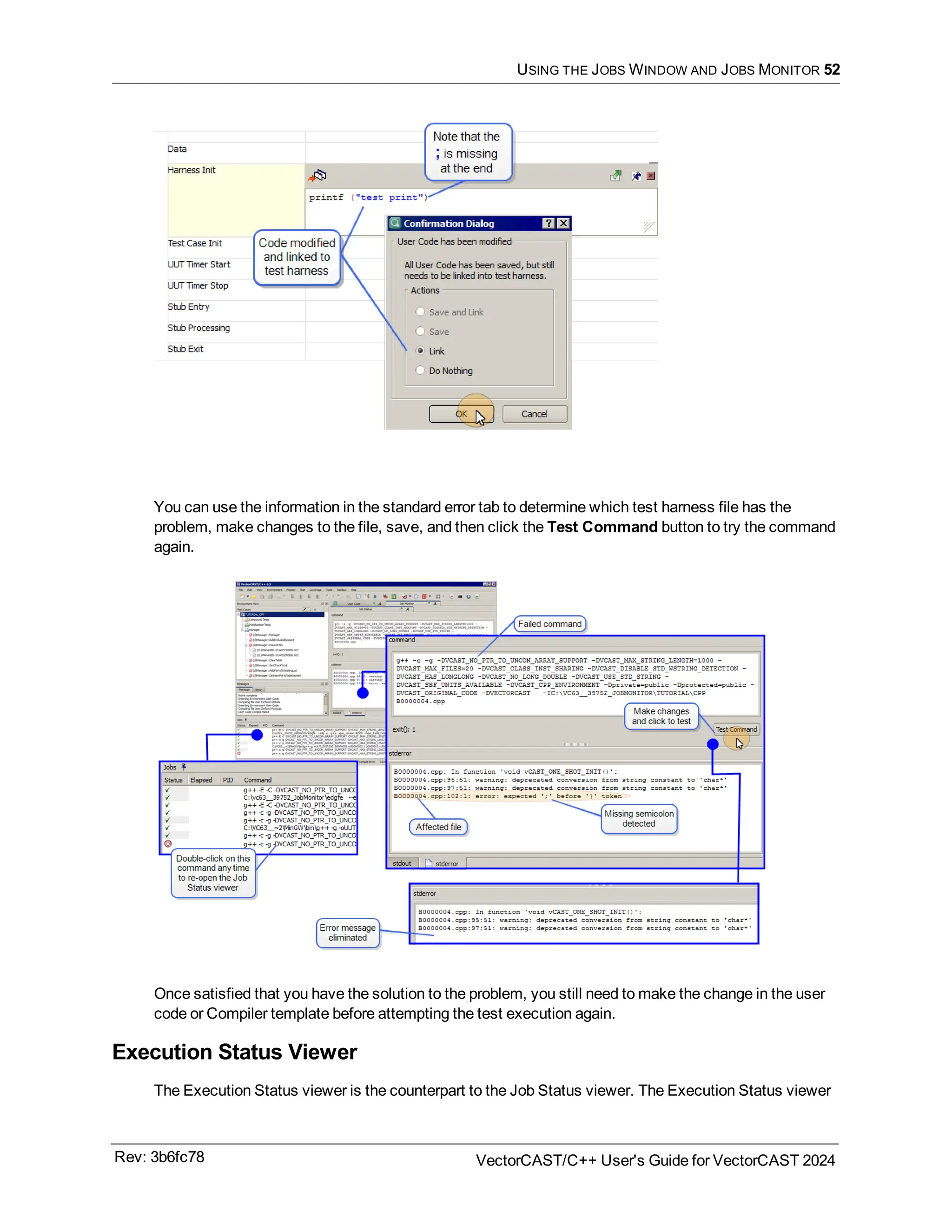 USING THE JOBS WINDOW AND JOBS MONITOR 52
You can use the information in the standard error tab to determine which test harness file has the
problem, make changes to the file, save, and then click the Test Command button to try the command
again.
Once satisfied that you have the solution to the problem, you still need to make the change in the user
code or Compiler template before attempting the test execution again.
Execution Status Viewer
The Execution Status viewer is the counterpart to the Job Status viewer. The Execution Status viewer
Rev: 3b6fc78 VectorCAST/C++ User's Guide for VectorCAST 2024
 