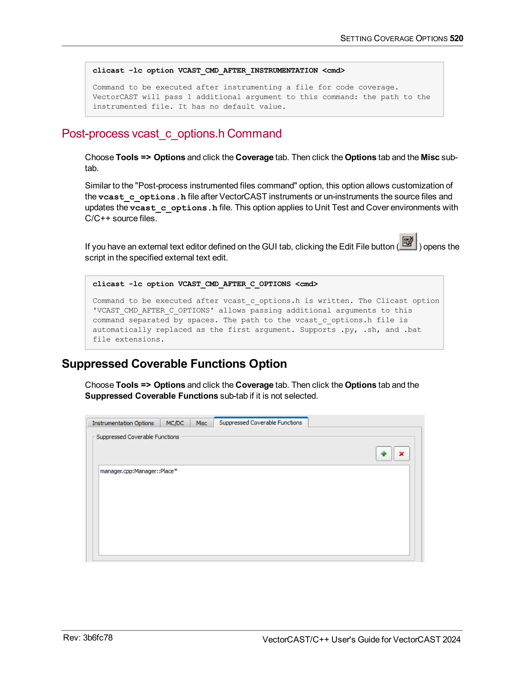 SETTING COVERAGE OPTIONS 520
clicast -lc option VCAST_CMD_AFTER_INSTRUMENTATION <cmd>
Command to be executed after instrumenting a file for code coverage.
VectorCAST will pass 1 additional argument to this command: the path to the
instrumented file. It has no default value.
Post-process vcast_c_options.h Command
Choose Tools => Options and click the Coverage tab. Then click the Options tab and the Misc sub-
tab.
Similar to the "Post-process instrumented files command" option, this option allows customization of
the vcast_c_options.h file after VectorCAST instruments or un-instruments the source files and
updates the vcast_c_options.h file. This option applies to Unit Test and Cover environments with
C/C++ source files.
If you have an external text editor defined on the GUI tab, clicking the Edit File button ( ) opens the
script in the specified external text edit.
clicast -lc option VCAST_CMD_AFTER_C_OPTIONS <cmd>
Command to be executed after vcast_c_options.h is written. The Clicast option
'VCAST_CMD_AFTER_C_OPTIONS' allows passing additional arguments to this
command separated by spaces. The path to the vcast_c_options.h file is
automatically replaced as the first argument. Supports .py, .sh, and .bat
file extensions.
Suppressed Coverable Functions Option
Choose Tools => Options and click the Coverage tab. Then click the Options tab and the
Suppressed Coverable Functions sub-tab if it is not selected.
Rev: 3b6fc78 VectorCAST/C++ User's Guide for VectorCAST 2024
 