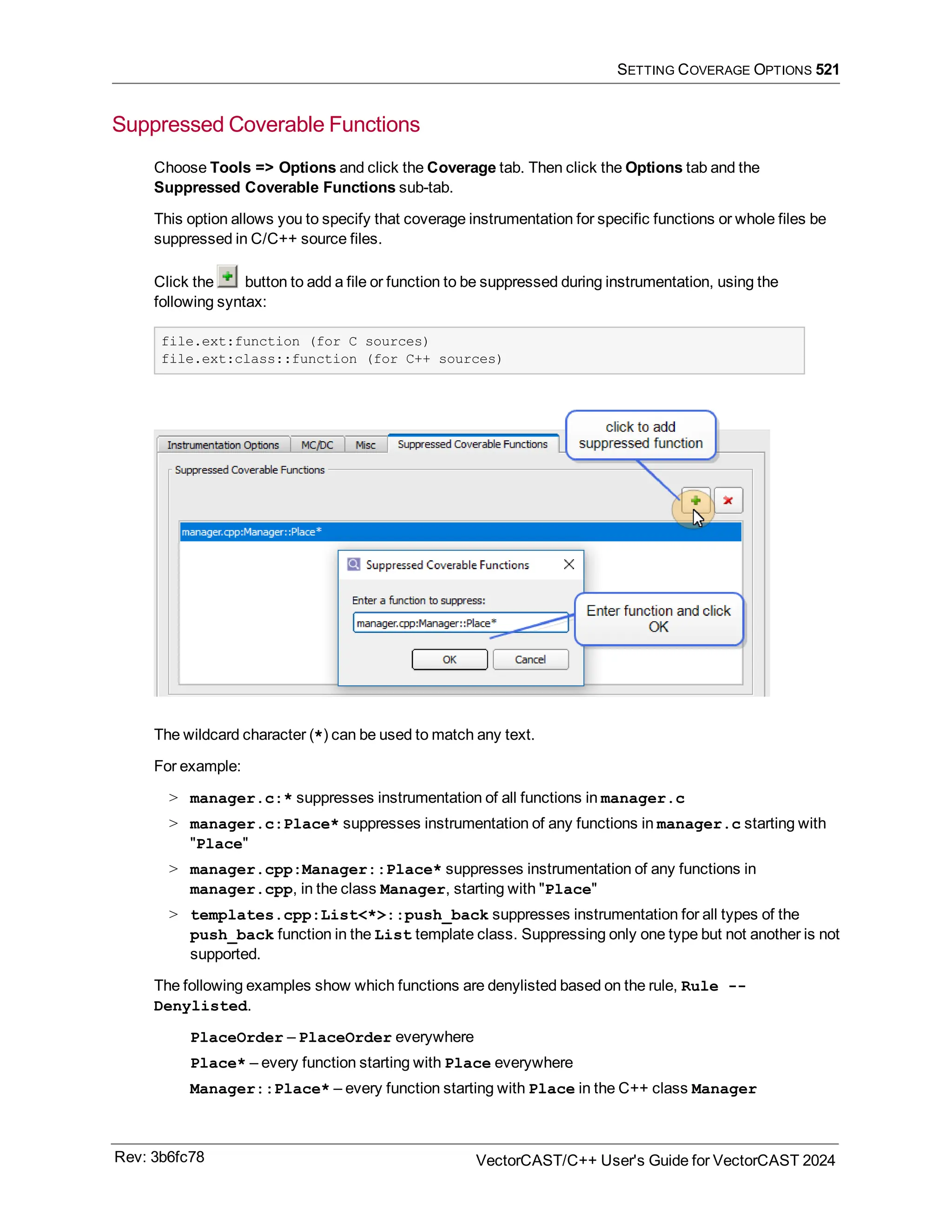 SETTING COVERAGE OPTIONS 521
Suppressed Coverable Functions
Choose Tools => Options and click the Coverage tab. Then click the Options tab and the
Suppressed Coverable Functions sub-tab.
This option allows you to specify that coverage instrumentation for specific functions or whole files be
suppressed in C/C++ source files.
Click the button to add a file or function to be suppressed during instrumentation, using the
following syntax:
file.ext:function (for C sources)
file.ext:class::function (for C++ sources)
The wildcard character (*) can be used to match any text.
For example:
> manager.c:* suppresses instrumentation of all functions in manager.c
> manager.c:Place* suppresses instrumentation of any functions in manager.c starting with
"Place"
> manager.cpp:Manager::Place* suppresses instrumentation of any functions in
manager.cpp, in the class Manager, starting with "Place"
> templates.cpp:List<*>::push_back suppresses instrumentation for all types of the
push_back function in the List template class. Suppressing only one type but not another is not
supported.
The following examples show which functions are denylisted based on the rule, Rule --
Denylisted.
PlaceOrder – PlaceOrder everywhere
Place* – every function starting with Place everywhere
Manager::Place* – every function starting with Place in the C++ class Manager
Rev: 3b6fc78 VectorCAST/C++ User's Guide for VectorCAST 2024
 