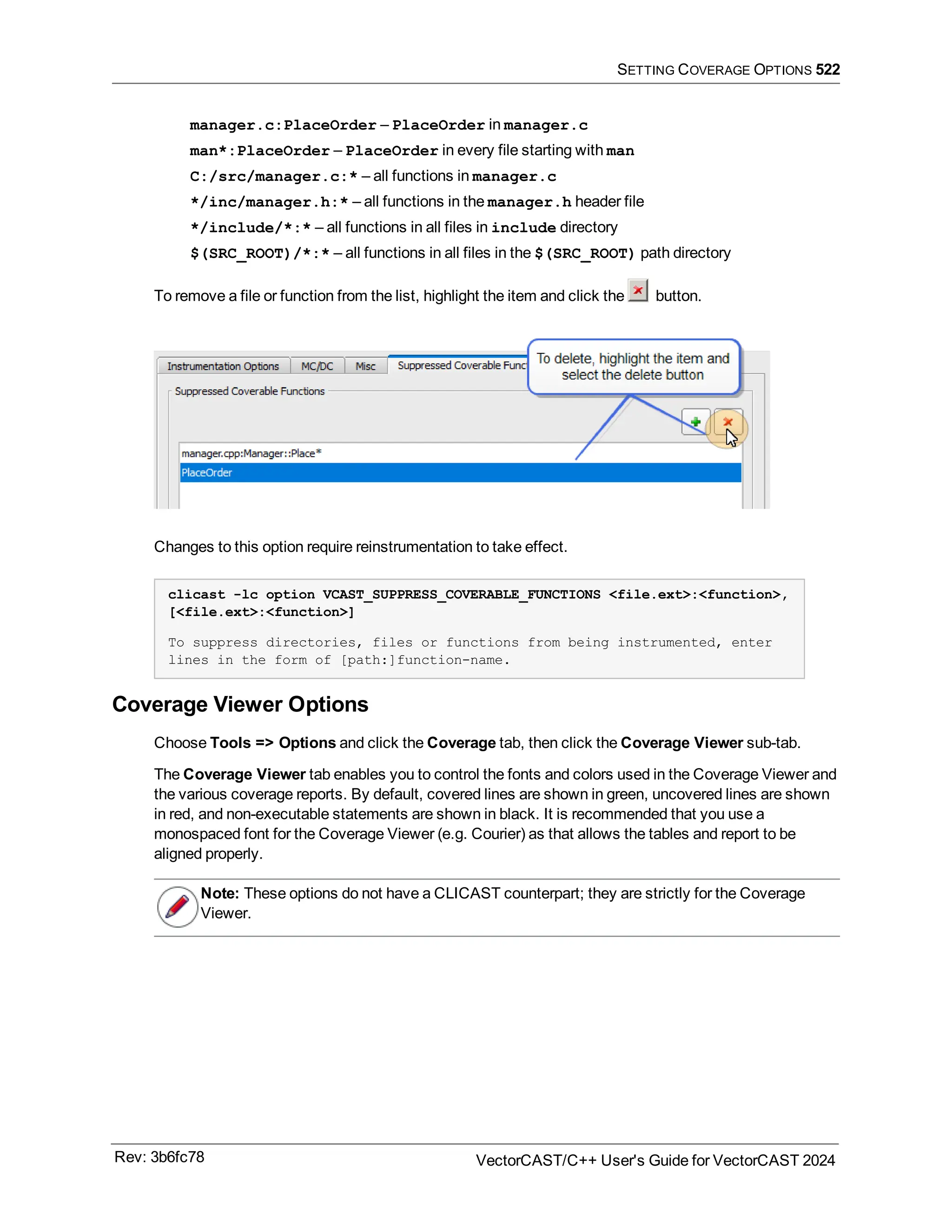 SETTING COVERAGE OPTIONS 522
manager.c:PlaceOrder – PlaceOrder in manager.c
man*:PlaceOrder – PlaceOrder in every file starting with man
C:/src/manager.c:* – all functions in manager.c
*/inc/manager.h:* – all functions in the manager.h header file
*/include/*:* – all functions in all files in include directory
$(SRC_ROOT)/*:* – all functions in all files in the $(SRC_ROOT) path directory
To remove a file or function from the list, highlight the item and click the button.
Changes to this option require reinstrumentation to take effect.
clicast -lc option VCAST_SUPPRESS_COVERABLE_FUNCTIONS <file.ext>:<function>,
[<file.ext>:<function>]
To suppress directories, files or functions from being instrumented, enter
lines in the form of [path:]function-name.
Coverage Viewer Options
Choose Tools => Options and click the Coverage tab, then click the Coverage Viewer sub-tab.
The Coverage Viewer tab enables you to control the fonts and colors used in the Coverage Viewer and
the various coverage reports. By default, covered lines are shown in green, uncovered lines are shown
in red, and non-executable statements are shown in black. It is recommended that you use a
monospaced font for the Coverage Viewer (e.g. Courier) as that allows the tables and report to be
aligned properly.
Note: These options do not have a CLICAST counterpart; they are strictly for the Coverage
Viewer.
Rev: 3b6fc78 VectorCAST/C++ User's Guide for VectorCAST 2024
 
