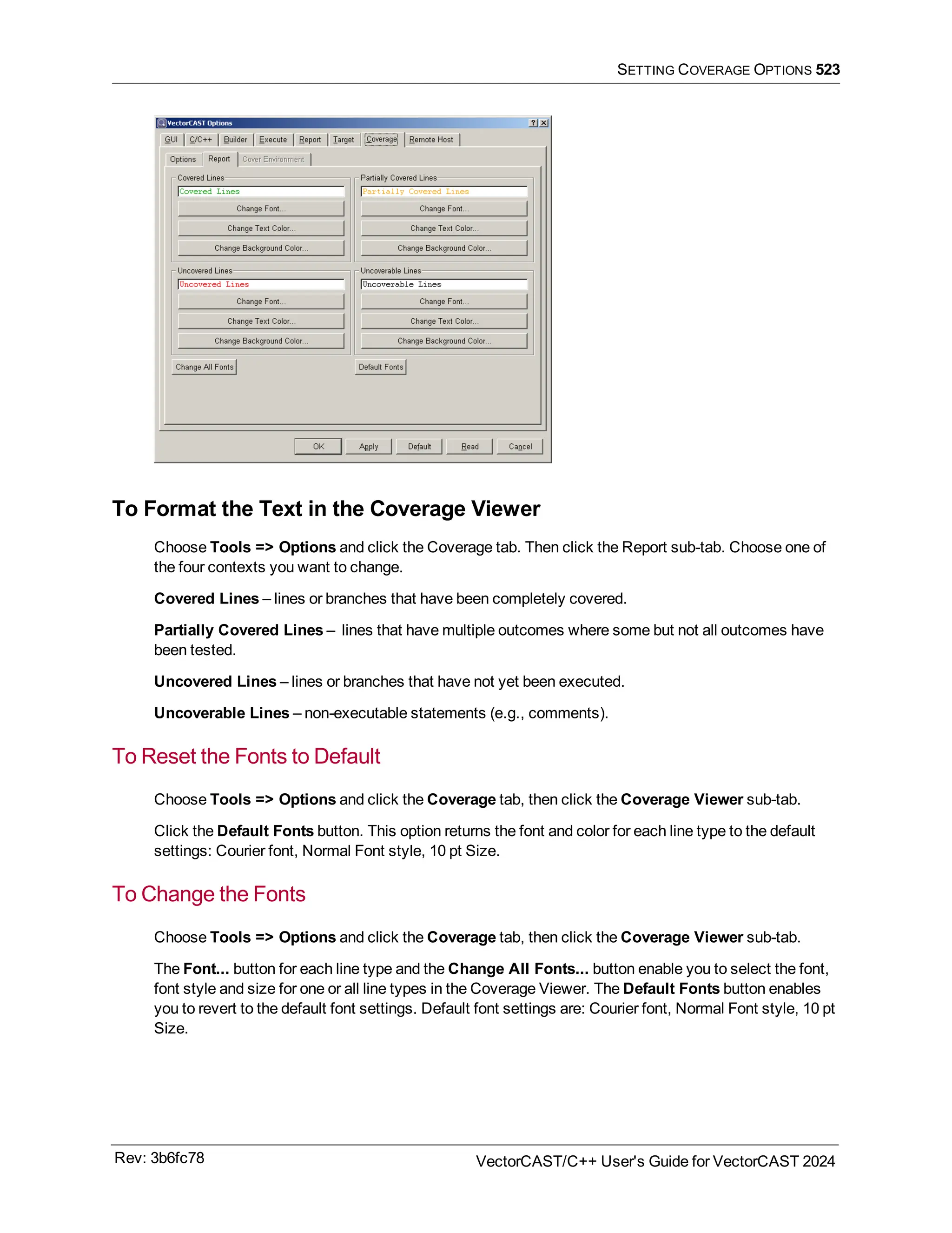 SETTING COVERAGE OPTIONS 523
To Format the Text in the Coverage Viewer
Choose Tools => Options and click the Coverage tab. Then click the Report sub-tab. Choose one of
the four contexts you want to change.
Covered Lines – lines or branches that have been completely covered.
Partially Covered Lines – lines that have multiple outcomes where some but not all outcomes have
been tested.
Uncovered Lines – lines or branches that have not yet been executed.
Uncoverable Lines – non-executable statements (e.g., comments).
To Reset the Fonts to Default
Choose Tools => Options and click the Coverage tab, then click the Coverage Viewer sub-tab.
Click the Default Fonts button. This option returns the font and color for each line type to the default
settings: Courier font, Normal Font style, 10 pt Size.
To Change the Fonts
Choose Tools => Options and click the Coverage tab, then click the Coverage Viewer sub-tab.
The Font... button for each line type and the Change All Fonts... button enable you to select the font,
font style and size for one or all line types in the Coverage Viewer. The Default Fonts button enables
you to revert to the default font settings. Default font settings are: Courier font, Normal Font style, 10 pt
Size.
Rev: 3b6fc78 VectorCAST/C++ User's Guide for VectorCAST 2024
 