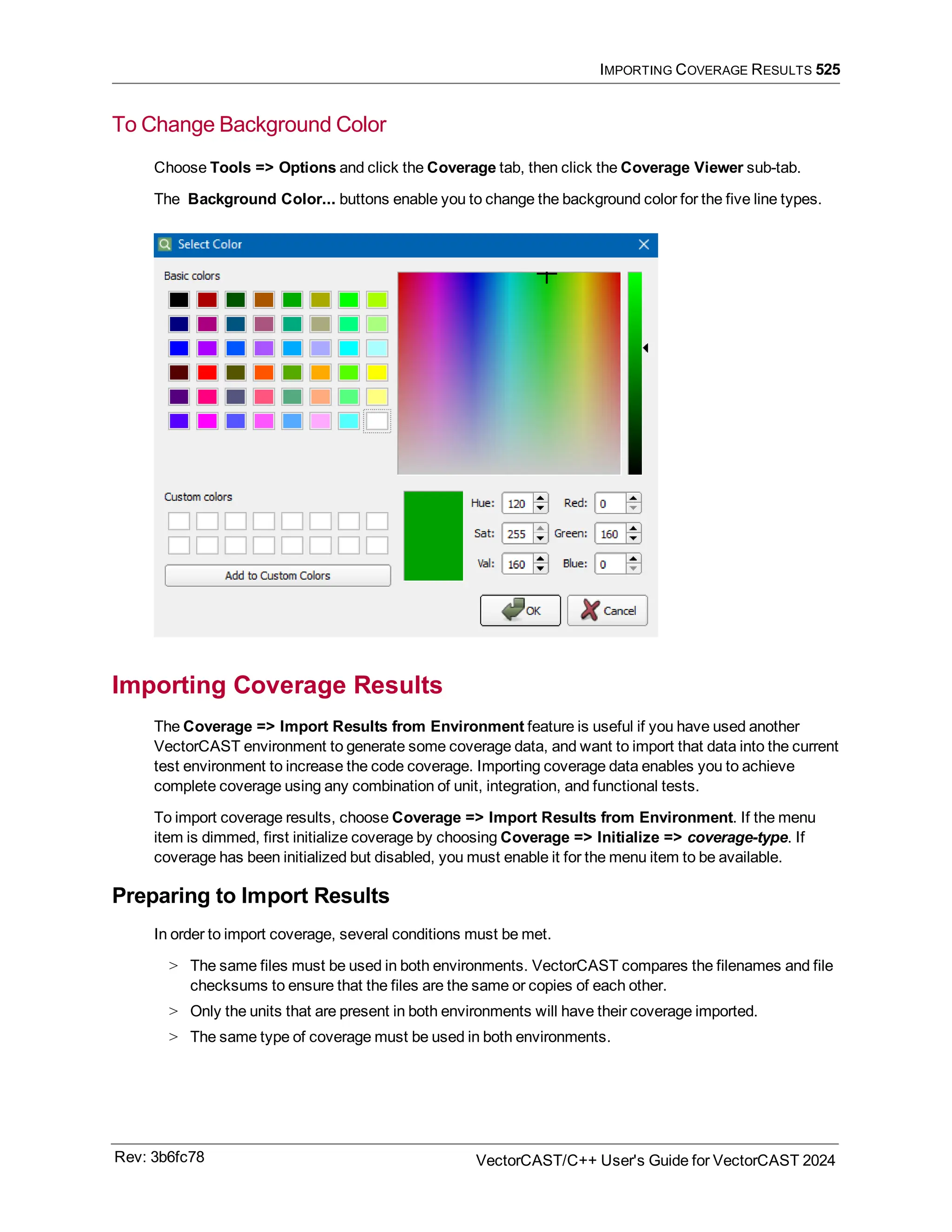 IMPORTING COVERAGE RESULTS 525
To Change Background Color
Choose Tools => Options and click the Coverage tab, then click the Coverage Viewer sub-tab.
The Background Color... buttons enable you to change the background color for the five line types.
Importing Coverage Results
The Coverage => Import Results from Environment feature is useful if you have used another
VectorCAST environment to generate some coverage data, and want to import that data into the current
test environment to increase the code coverage. Importing coverage data enables you to achieve
complete coverage using any combination of unit, integration, and functional tests.
To import coverage results, choose Coverage => Import Results from Environment. If the menu
item is dimmed, first initialize coverage by choosing Coverage => Initialize => coverage-type. If
coverage has been initialized but disabled, you must enable it for the menu item to be available.
Preparing to Import Results
In order to import coverage, several conditions must be met.
> The same files must be used in both environments. VectorCAST compares the filenames and file
checksums to ensure that the files are the same or copies of each other.
> Only the units that are present in both environments will have their coverage imported.
> The same type of coverage must be used in both environments.
Rev: 3b6fc78 VectorCAST/C++ User's Guide for VectorCAST 2024
 