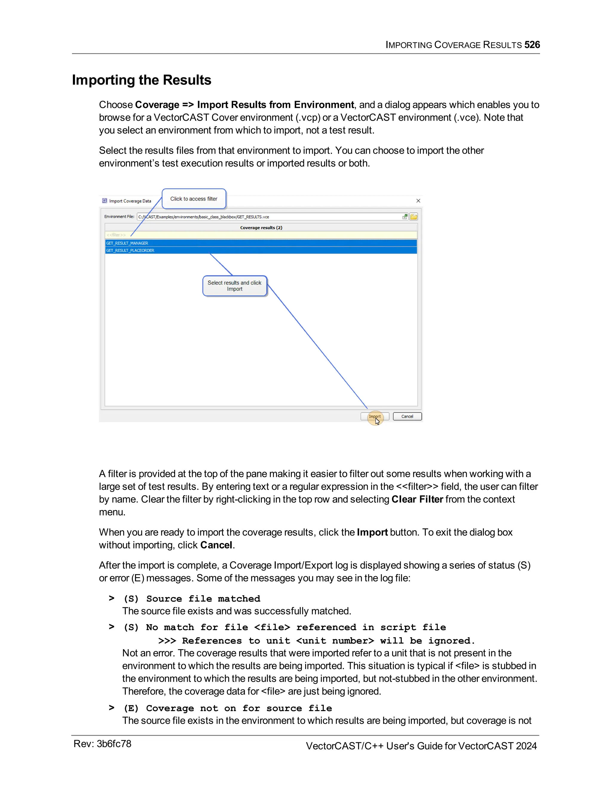 IMPORTING COVERAGE RESULTS 526
Importing the Results
Choose Coverage => Import Results from Environment, and a dialog appears which enables you to
browse for a VectorCAST Cover environment (.vcp) or a VectorCAST environment (.vce). Note that
you select an environment from which to import, not a test result.
Select the results files from that environment to import. You can choose to import the other
environment’s test execution results or imported results or both.
A filter is provided at the top of the pane making it easier to filter out some results when working with a
large set of test results. By entering text or a regular expression in the <<filter>> field, the user can filter
by name. Clear the filter by right-clicking in the top row and selecting Clear Filter from the context
menu.
When you are ready to import the coverage results, click the Import button. To exit the dialog box
without importing, click Cancel.
After the import is complete, a Coverage Import/Export log is displayed showing a series of status (S)
or error (E) messages. Some of the messages you may see in the log file:
> (S) Source file matched
The source file exists and was successfully matched.
> (S) No match for file <file> referenced in script file
>>> References to unit <unit number> will be ignored.
Not an error. The coverage results that were imported refer to a unit that is not present in the
environment to which the results are being imported. This situation is typical if <file> is stubbed in
the environment to which the results are being imported, but not-stubbed in the other environment.
Therefore, the coverage data for <file> are just being ignored.
> (E) Coverage not on for source file
The source file exists in the environment to which results are being imported, but coverage is not
Rev: 3b6fc78 VectorCAST/C++ User's Guide for VectorCAST 2024
 