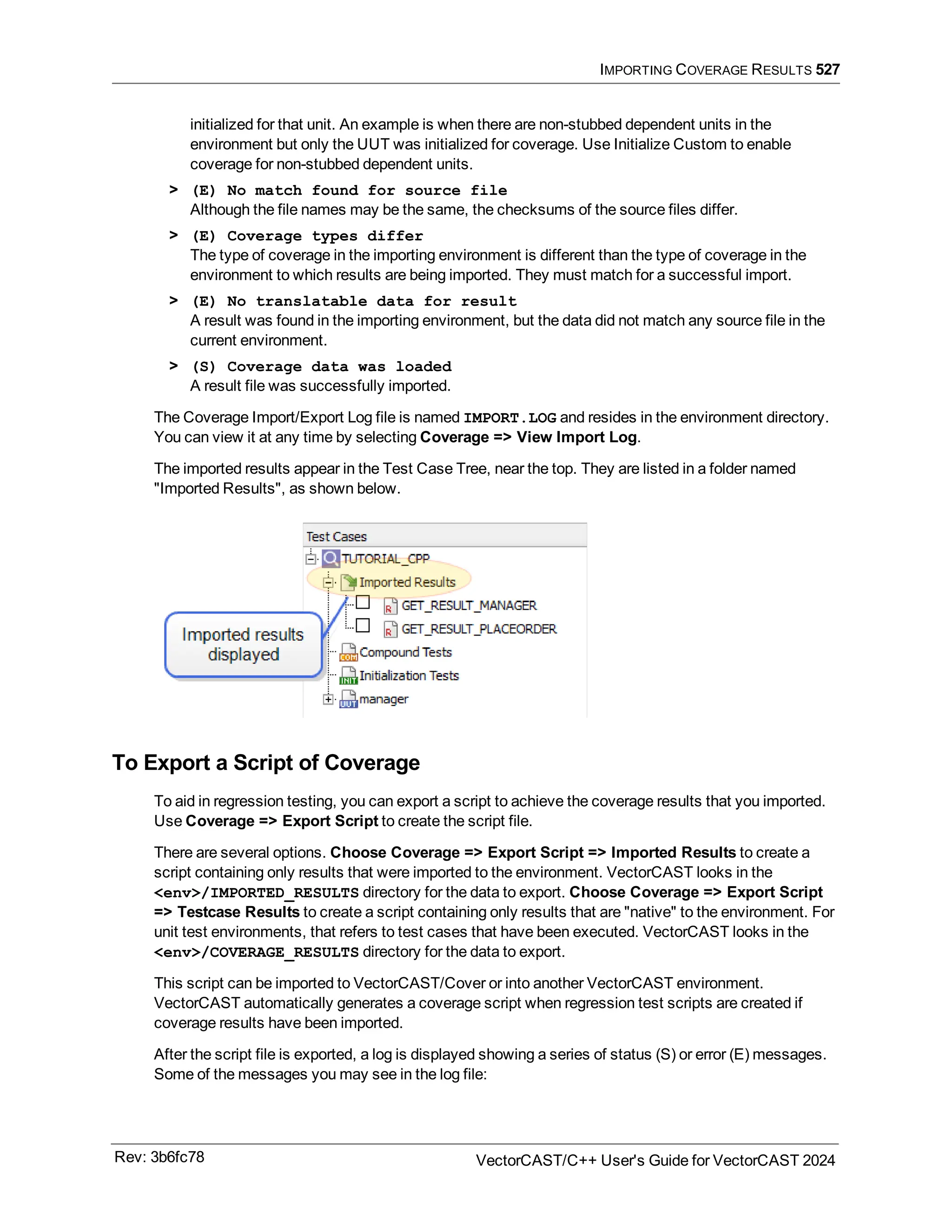 IMPORTING COVERAGE RESULTS 527
initialized for that unit. An example is when there are non-stubbed dependent units in the
environment but only the UUT was initialized for coverage. Use Initialize Custom to enable
coverage for non-stubbed dependent units.
> (E) No match found for source file
Although the file names may be the same, the checksums of the source files differ.
> (E) Coverage types differ
The type of coverage in the importing environment is different than the type of coverage in the
environment to which results are being imported. They must match for a successful import.
> (E) No translatable data for result
A result was found in the importing environment, but the data did not match any source file in the
current environment.
> (S) Coverage data was loaded
A result file was successfully imported.
The Coverage Import/Export Log file is named IMPORT.LOG and resides in the environment directory.
You can view it at any time by selecting Coverage => View Import Log.
The imported results appear in the Test Case Tree, near the top. They are listed in a folder named
"Imported Results", as shown below.
To Export a Script of Coverage
To aid in regression testing, you can export a script to achieve the coverage results that you imported.
Use Coverage => Export Script to create the script file.
There are several options. Choose Coverage => Export Script => Imported Results to create a
script containing only results that were imported to the environment. VectorCAST looks in the
<env>/IMPORTED_RESULTS directory for the data to export. Choose Coverage => Export Script
=> Testcase Results to create a script containing only results that are "native" to the environment. For
unit test environments, that refers to test cases that have been executed. VectorCAST looks in the
<env>/COVERAGE_RESULTS directory for the data to export.
This script can be imported to VectorCAST/Cover or into another VectorCAST environment.
VectorCAST automatically generates a coverage script when regression test scripts are created if
coverage results have been imported.
After the script file is exported, a log is displayed showing a series of status (S) or error (E) messages.
Some of the messages you may see in the log file:
Rev: 3b6fc78 VectorCAST/C++ User's Guide for VectorCAST 2024
 