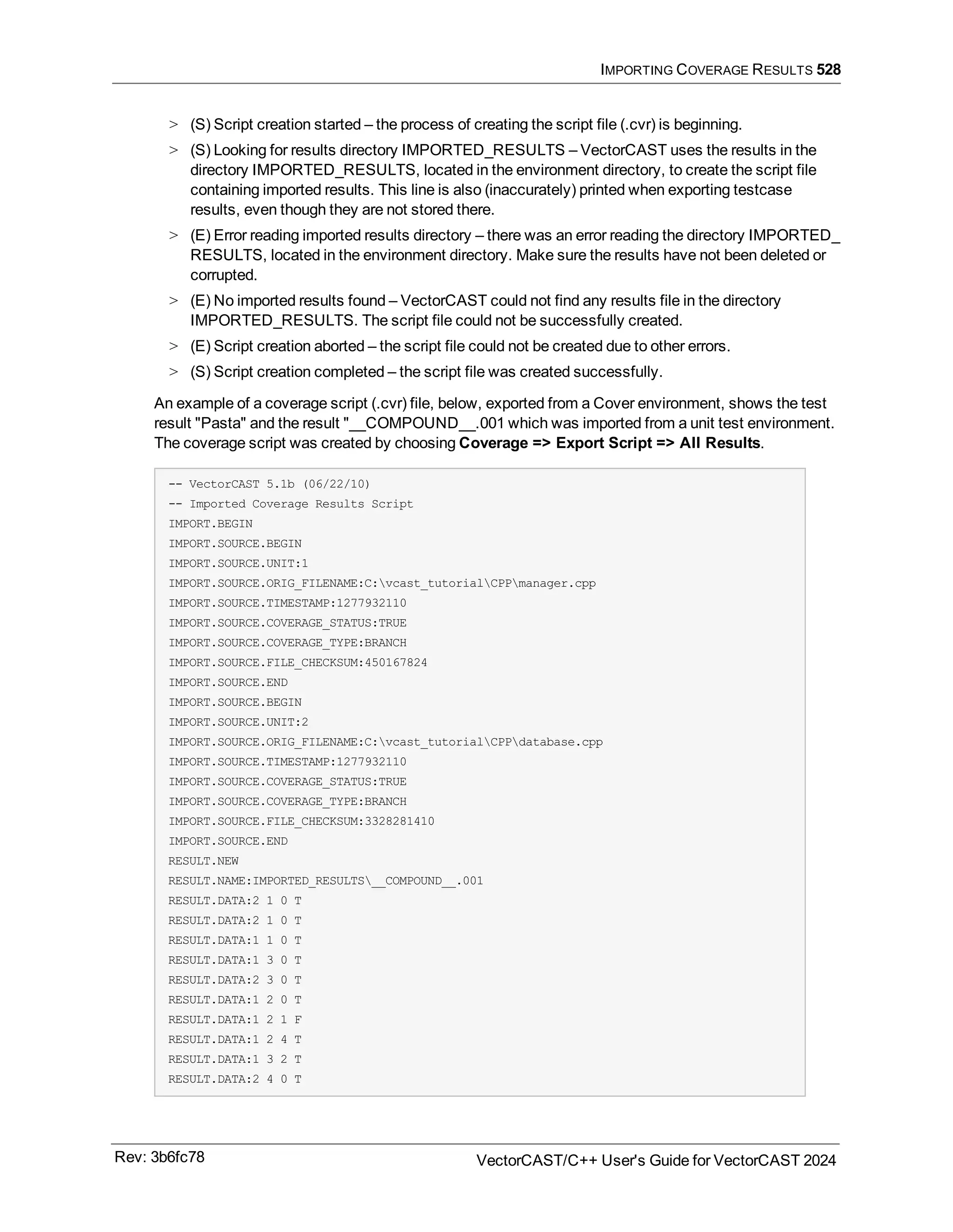 IMPORTING COVERAGE RESULTS 528
> (S) Script creation started – the process of creating the script file (.cvr) is beginning.
> (S) Looking for results directory IMPORTED_RESULTS – VectorCAST uses the results in the
directory IMPORTED_RESULTS, located in the environment directory, to create the script file
containing imported results. This line is also (inaccurately) printed when exporting testcase
results, even though they are not stored there.
> (E) Error reading imported results directory – there was an error reading the directory IMPORTED_
RESULTS, located in the environment directory. Make sure the results have not been deleted or
corrupted.
> (E) No imported results found – VectorCAST could not find any results file in the directory
IMPORTED_RESULTS. The script file could not be successfully created.
> (E) Script creation aborted – the script file could not be created due to other errors.
> (S) Script creation completed – the script file was created successfully.
An example of a coverage script (.cvr) file, below, exported from a Cover environment, shows the test
result "Pasta" and the result "__COMPOUND__.001 which was imported from a unit test environment.
The coverage script was created by choosing Coverage => Export Script => All Results.
-- VectorCAST 5.1b (06/22/10)
-- Imported Coverage Results Script
IMPORT.BEGIN
IMPORT.SOURCE.BEGIN
IMPORT.SOURCE.UNIT:1
IMPORT.SOURCE.ORIG_FILENAME:C:vcast_tutorialCPPmanager.cpp
IMPORT.SOURCE.TIMESTAMP:1277932110
IMPORT.SOURCE.COVERAGE_STATUS:TRUE
IMPORT.SOURCE.COVERAGE_TYPE:BRANCH
IMPORT.SOURCE.FILE_CHECKSUM:450167824
IMPORT.SOURCE.END
IMPORT.SOURCE.BEGIN
IMPORT.SOURCE.UNIT:2
IMPORT.SOURCE.ORIG_FILENAME:C:vcast_tutorialCPPdatabase.cpp
IMPORT.SOURCE.TIMESTAMP:1277932110
IMPORT.SOURCE.COVERAGE_STATUS:TRUE
IMPORT.SOURCE.COVERAGE_TYPE:BRANCH
IMPORT.SOURCE.FILE_CHECKSUM:3328281410
IMPORT.SOURCE.END
RESULT.NEW
RESULT.NAME:IMPORTED_RESULTS__COMPOUND__.001
RESULT.DATA:2 1 0 T
RESULT.DATA:2 1 0 T
RESULT.DATA:1 1 0 T
RESULT.DATA:1 3 0 T
RESULT.DATA:2 3 0 T
RESULT.DATA:1 2 0 T
RESULT.DATA:1 2 1 F
RESULT.DATA:1 2 4 T
RESULT.DATA:1 3 2 T
RESULT.DATA:2 4 0 T
Rev: 3b6fc78 VectorCAST/C++ User's Guide for VectorCAST 2024
 