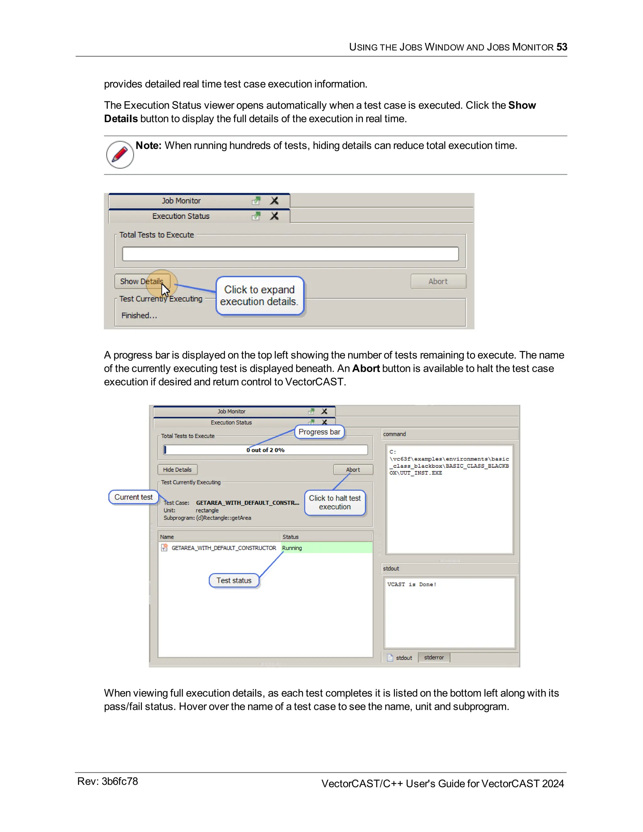 USING THE JOBS WINDOW AND JOBS MONITOR 53
provides detailed real time test case execution information.
The Execution Status viewer opens automatically when a test case is executed. Click the Show
Details button to display the full details of the execution in real time.
Note: When running hundreds of tests, hiding details can reduce total execution time.
A progress bar is displayed on the top left showing the number of tests remaining to execute. The name
of the currently executing test is displayed beneath. An Abort button is available to halt the test case
execution if desired and return control to VectorCAST.
When viewing full execution details, as each test completes it is listed on the bottom left along with its
pass/fail status. Hover over the name of a test case to see the name, unit and subprogram.
Rev: 3b6fc78 VectorCAST/C++ User's Guide for VectorCAST 2024
 