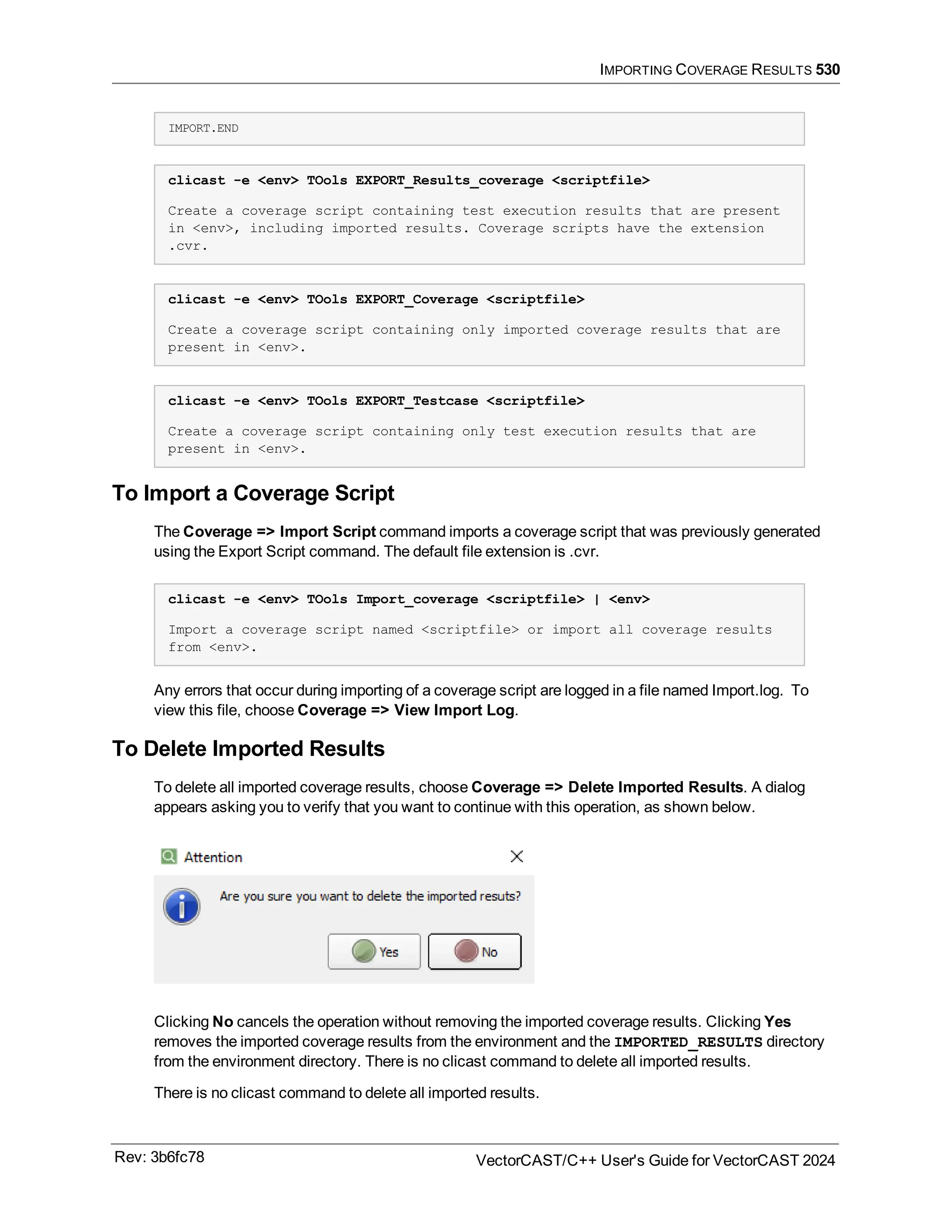 IMPORTING COVERAGE RESULTS 530
IMPORT.END
clicast -e <env> TOols EXPORT_Results_coverage <scriptfile>
Create a coverage script containing test execution results that are present
in <env>, including imported results. Coverage scripts have the extension
.cvr.
clicast -e <env> TOols EXPORT_Coverage <scriptfile>
Create a coverage script containing only imported coverage results that are
present in <env>.
clicast -e <env> TOols EXPORT_Testcase <scriptfile>
Create a coverage script containing only test execution results that are
present in <env>.
To Import a Coverage Script
The Coverage => Import Script command imports a coverage script that was previously generated
using the Export Script command. The default file extension is .cvr.
clicast -e <env> TOols Import_coverage <scriptfile> | <env>
Import a coverage script named <scriptfile> or import all coverage results
from <env>.
Any errors that occur during importing of a coverage script are logged in a file named Import.log. To
view this file, choose Coverage => View Import Log.
To Delete Imported Results
To delete all imported coverage results, choose Coverage => Delete Imported Results. A dialog
appears asking you to verify that you want to continue with this operation, as shown below.
Clicking No cancels the operation without removing the imported coverage results. Clicking Yes
removes the imported coverage results from the environment and the IMPORTED_RESULTS directory
from the environment directory. There is no clicast command to delete all imported results.
There is no clicast command to delete all imported results.
Rev: 3b6fc78 VectorCAST/C++ User's Guide for VectorCAST 2024
 