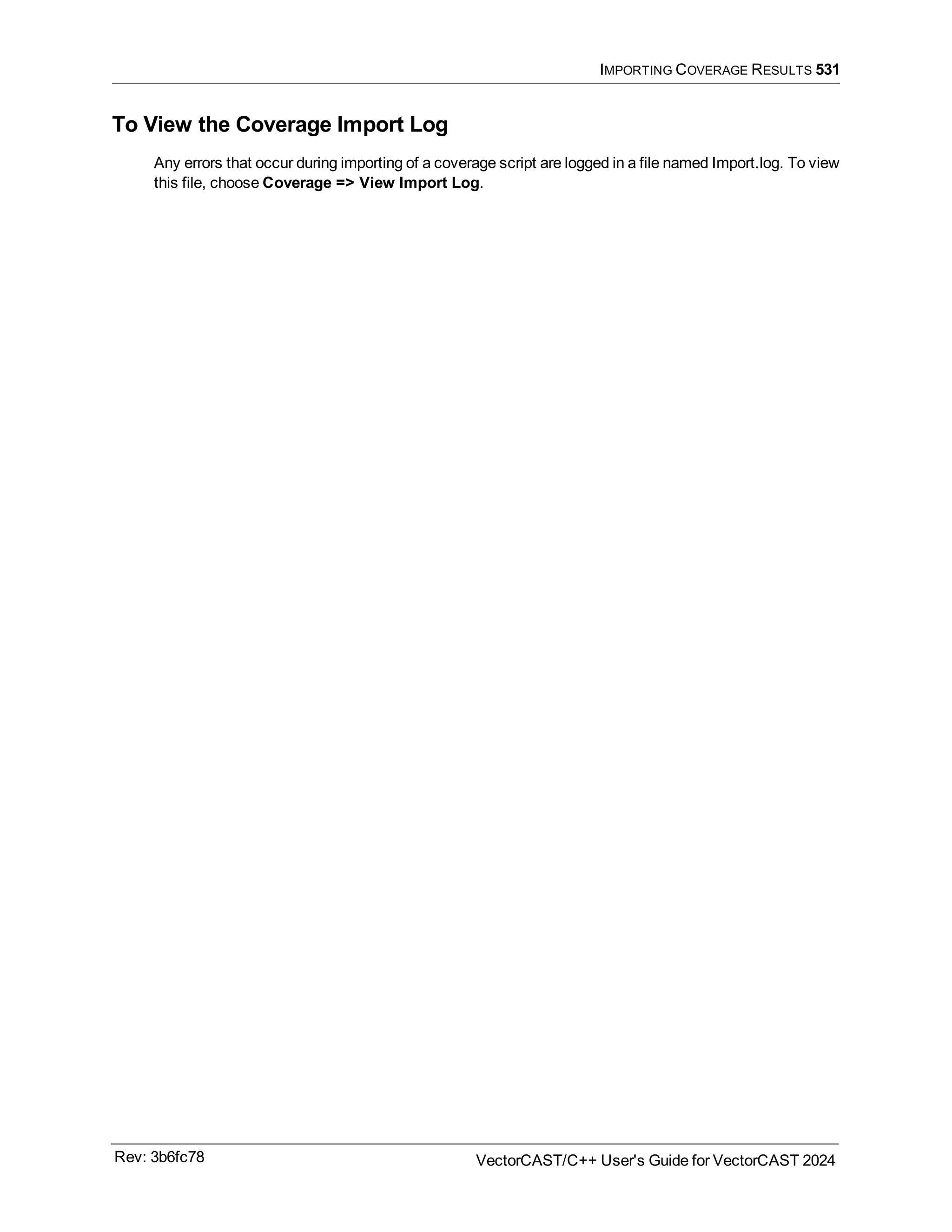 IMPORTING COVERAGE RESULTS 531
To View the Coverage Import Log
Any errors that occur during importing of a coverage script are logged in a file named Import.log. To view
this file, choose Coverage => View Import Log.
Rev: 3b6fc78 VectorCAST/C++ User's Guide for VectorCAST 2024
 