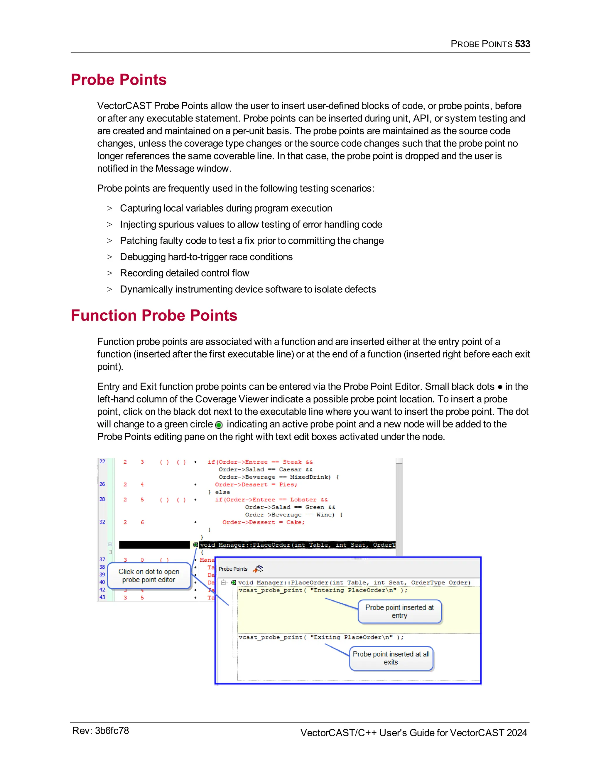 PROBE POINTS 533
Probe Points
VectorCAST Probe Points allow the user to insert user-defined blocks of code, or probe points, before
or after any executable statement. Probe points can be inserted during unit, API, or system testing and
are created and maintained on a per-unit basis. The probe points are maintained as the source code
changes, unless the coverage type changes or the source code changes such that the probe point no
longer references the same coverable line. In that case, the probe point is dropped and the user is
notified in the Message window.
Probe points are frequently used in the following testing scenarios:
> Capturing local variables during program execution
> Injecting spurious values to allow testing of error handling code
> Patching faulty code to test a fix prior to committing the change
> Debugging hard-to-trigger race conditions
> Recording detailed control flow
> Dynamically instrumenting device software to isolate defects
Function Probe Points
Function probe points are associated with a function and are inserted either at the entry point of a
function (inserted after the first executable line) or at the end of a function (inserted right before each exit
point).
Entry and Exit function probe points can be entered via the Probe Point Editor. Small black dots ● in the
left-hand column of the Coverage Viewer indicate a possible probe point location. To insert a probe
point, click on the black dot next to the executable line where you want to insert the probe point. The dot
will change to a green circle indicating an active probe point and a new node will be added to the
Probe Points editing pane on the right with text edit boxes activated under the node.
Rev: 3b6fc78 VectorCAST/C++ User's Guide for VectorCAST 2024
 