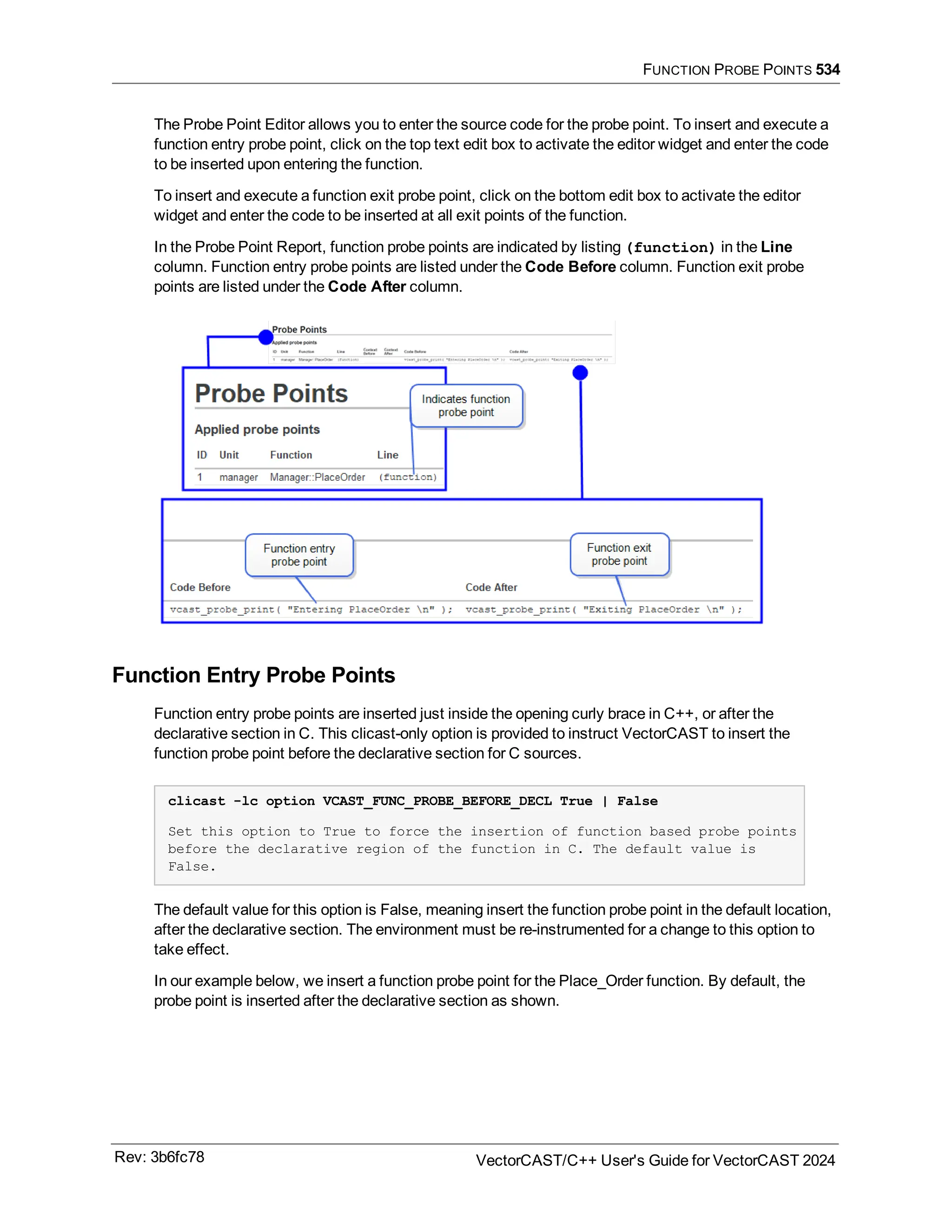 FUNCTION PROBE POINTS 534
The Probe Point Editor allows you to enter the source code for the probe point. To insert and execute a
function entry probe point, click on the top text edit box to activate the editor widget and enter the code
to be inserted upon entering the function.
To insert and execute a function exit probe point, click on the bottom edit box to activate the editor
widget and enter the code to be inserted at all exit points of the function.
In the Probe Point Report, function probe points are indicated by listing (function) in the Line
column. Function entry probe points are listed under the Code Before column. Function exit probe
points are listed under the Code After column.
Function Entry Probe Points
Function entry probe points are inserted just inside the opening curly brace in C++, or after the
declarative section in C. This clicast-only option is provided to instruct VectorCAST to insert the
function probe point before the declarative section for C sources.
clicast -lc option VCAST_FUNC_PROBE_BEFORE_DECL True | False
Set this option to True to force the insertion of function based probe points
before the declarative region of the function in C. The default value is
False.
The default value for this option is False, meaning insert the function probe point in the default location,
after the declarative section. The environment must be re-instrumented for a change to this option to
take effect.
In our example below, we insert a function probe point for the Place_Order function. By default, the
probe point is inserted after the declarative section as shown.
Rev: 3b6fc78 VectorCAST/C++ User's Guide for VectorCAST 2024
 