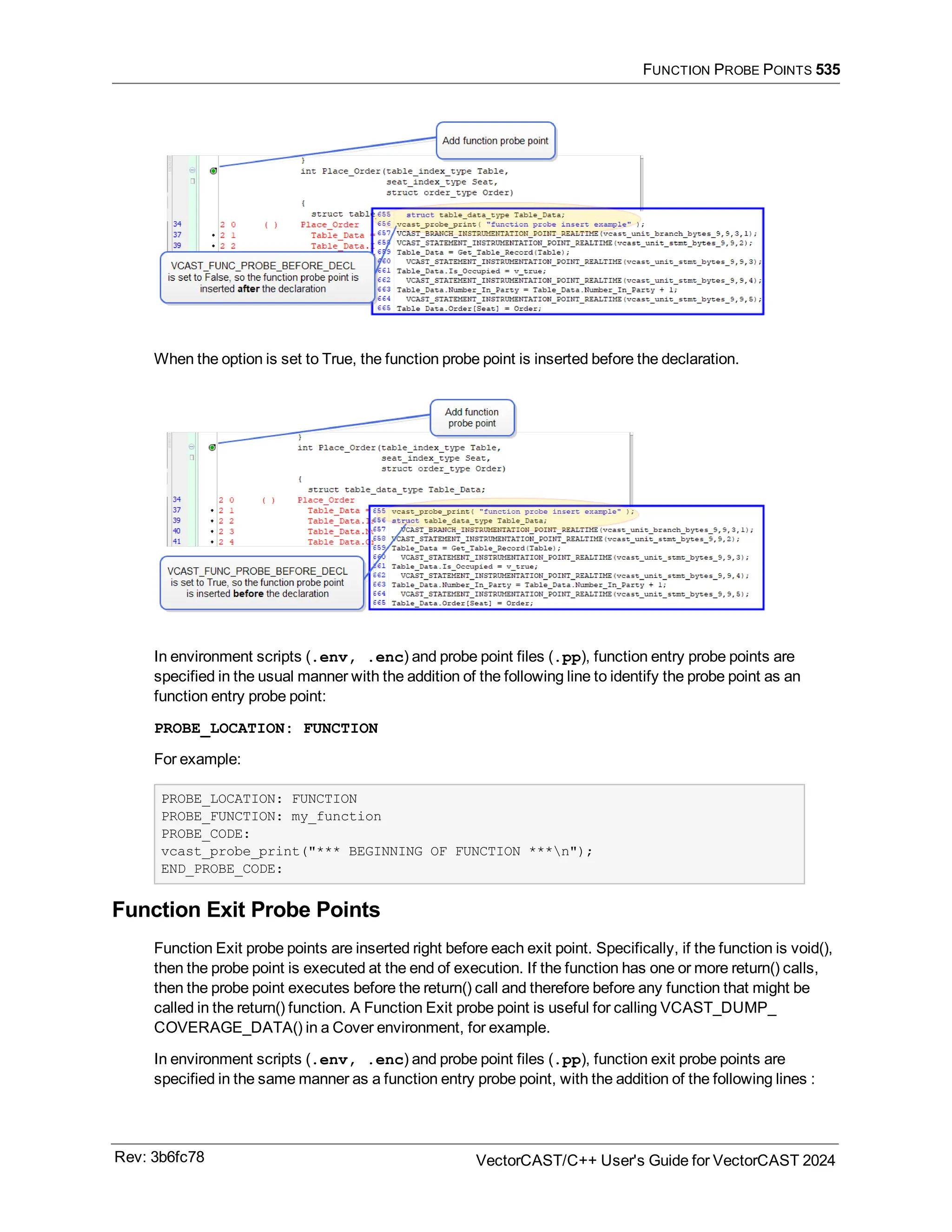 FUNCTION PROBE POINTS 535
When the option is set to True, the function probe point is inserted before the declaration.
In environment scripts (.env, .enc) and probe point files (.pp), function entry probe points are
specified in the usual manner with the addition of the following line to identify the probe point as an
function entry probe point:
PROBE_LOCATION: FUNCTION
For example:
PROBE_LOCATION: FUNCTION
PROBE_FUNCTION: my_function
PROBE_CODE:
vcast_probe_print("*** BEGINNING OF FUNCTION ***n");
END_PROBE_CODE:
Function Exit Probe Points
Function Exit probe points are inserted right before each exit point. Specifically, if the function is void(),
then the probe point is executed at the end of execution. If the function has one or more return() calls,
then the probe point executes before the return() call and therefore before any function that might be
called in the return() function. A Function Exit probe point is useful for calling VCAST_DUMP_
COVERAGE_DATA() in a Cover environment, for example.
In environment scripts (.env, .enc) and probe point files (.pp), function exit probe points are
specified in the same manner as a function entry probe point, with the addition of the following lines :
Rev: 3b6fc78 VectorCAST/C++ User's Guide for VectorCAST 2024
 