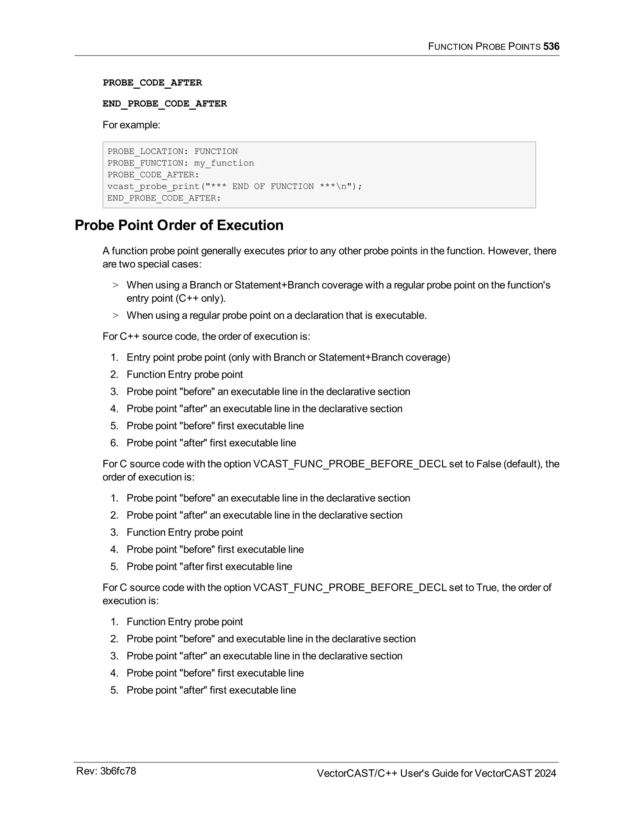 FUNCTION PROBE POINTS 536
PROBE_CODE_AFTER
END_PROBE_CODE_AFTER
For example:
PROBE_LOCATION: FUNCTION
PROBE_FUNCTION: my_function
PROBE_CODE_AFTER:
vcast_probe_print("*** END OF FUNCTION ***n");
END_PROBE_CODE_AFTER:
Probe Point Order of Execution
A function probe point generally executes prior to any other probe points in the function. However, there
are two special cases:
> When using a Branch or Statement+Branch coverage with a regular probe point on the function's
entry point (C++ only).
> When using a regular probe point on a declaration that is executable.
For C++ source code, the order of execution is:
1. Entry point probe point (only with Branch or Statement+Branch coverage)
2. Function Entry probe point
3. Probe point "before" an executable line in the declarative section
4. Probe point "after" an executable line in the declarative section
5. Probe point "before" first executable line
6. Probe point "after" first executable line
For C source code with the option VCAST_FUNC_PROBE_BEFORE_DECL set to False (default), the
order of execution is:
1. Probe point "before" an executable line in the declarative section
2. Probe point "after" an executable line in the declarative section
3. Function Entry probe point
4. Probe point "before" first executable line
5. Probe point "after first executable line
For C source code with the option VCAST_FUNC_PROBE_BEFORE_DECL set to True, the order of
execution is:
1. Function Entry probe point
2. Probe point "before" and executable line in the declarative section
3. Probe point "after" an executable line in the declarative section
4. Probe point "before" first executable line
5. Probe point "after" first executable line
Rev: 3b6fc78 VectorCAST/C++ User's Guide for VectorCAST 2024
 