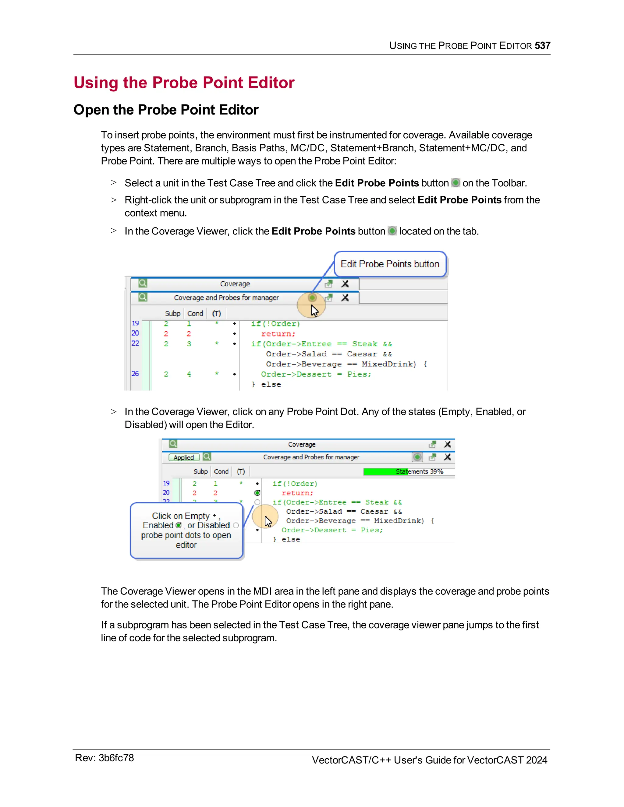 USING THE PROBE POINT EDITOR 537
Using the Probe Point Editor
Open the Probe Point Editor
To insert probe points, the environment must first be instrumented for coverage. Available coverage
types are Statement, Branch, Basis Paths, MC/DC, Statement+Branch, Statement+MC/DC, and
Probe Point. There are multiple ways to open the Probe Point Editor:
> Select a unit in the Test Case Tree and click the Edit Probe Points button on the Toolbar.
> Right-click the unit or subprogram in the Test Case Tree and select Edit Probe Points from the
context menu.
> In the Coverage Viewer, click the Edit Probe Points button located on the tab.
> In the Coverage Viewer, click on any Probe Point Dot. Any of the states (Empty, Enabled, or
Disabled) will open the Editor.
The Coverage Viewer opens in the MDI area in the left pane and displays the coverage and probe points
for the selected unit. The Probe Point Editor opens in the right pane.
If a subprogram has been selected in the Test Case Tree, the coverage viewer pane jumps to the first
line of code for the selected subprogram.
Rev: 3b6fc78 VectorCAST/C++ User's Guide for VectorCAST 2024
 