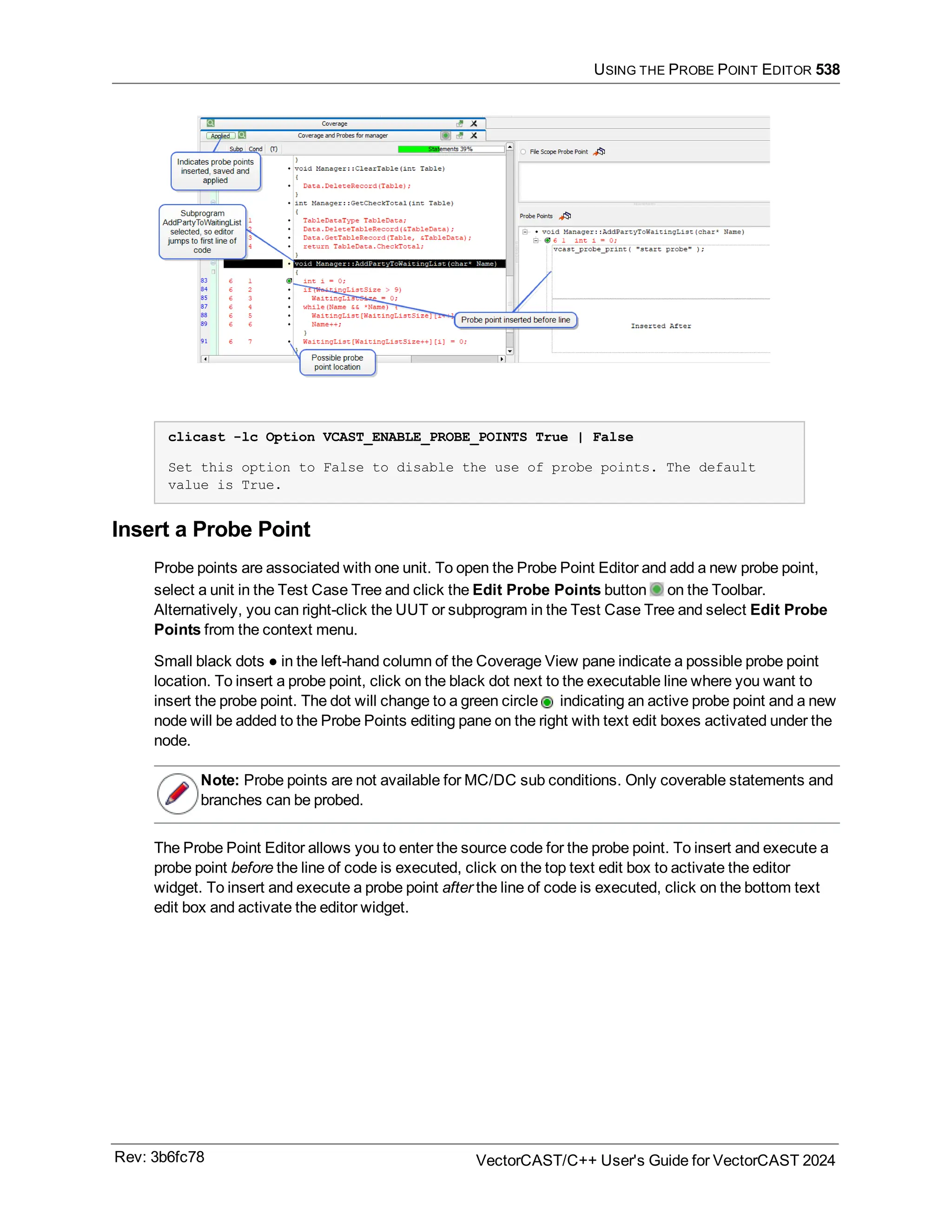 USING THE PROBE POINT EDITOR 538
clicast -lc Option VCAST_ENABLE_PROBE_POINTS True | False
Set this option to False to disable the use of probe points. The default
value is True.
Insert a Probe Point
Probe points are associated with one unit. To open the Probe Point Editor and add a new probe point,
select a unit in the Test Case Tree and click the Edit Probe Points button on the Toolbar.
Alternatively, you can right-click the UUT or subprogram in the Test Case Tree and select Edit Probe
Points from the context menu.
Small black dots ● in the left-hand column of the Coverage View pane indicate a possible probe point
location. To insert a probe point, click on the black dot next to the executable line where you want to
insert the probe point. The dot will change to a green circle indicating an active probe point and a new
node will be added to the Probe Points editing pane on the right with text edit boxes activated under the
node.
Note: Probe points are not available for MC/DC sub conditions. Only coverable statements and
branches can be probed.
The Probe Point Editor allows you to enter the source code for the probe point. To insert and execute a
probe point before the line of code is executed, click on the top text edit box to activate the editor
widget. To insert and execute a probe point after the line of code is executed, click on the bottom text
edit box and activate the editor widget.
Rev: 3b6fc78 VectorCAST/C++ User's Guide for VectorCAST 2024
 