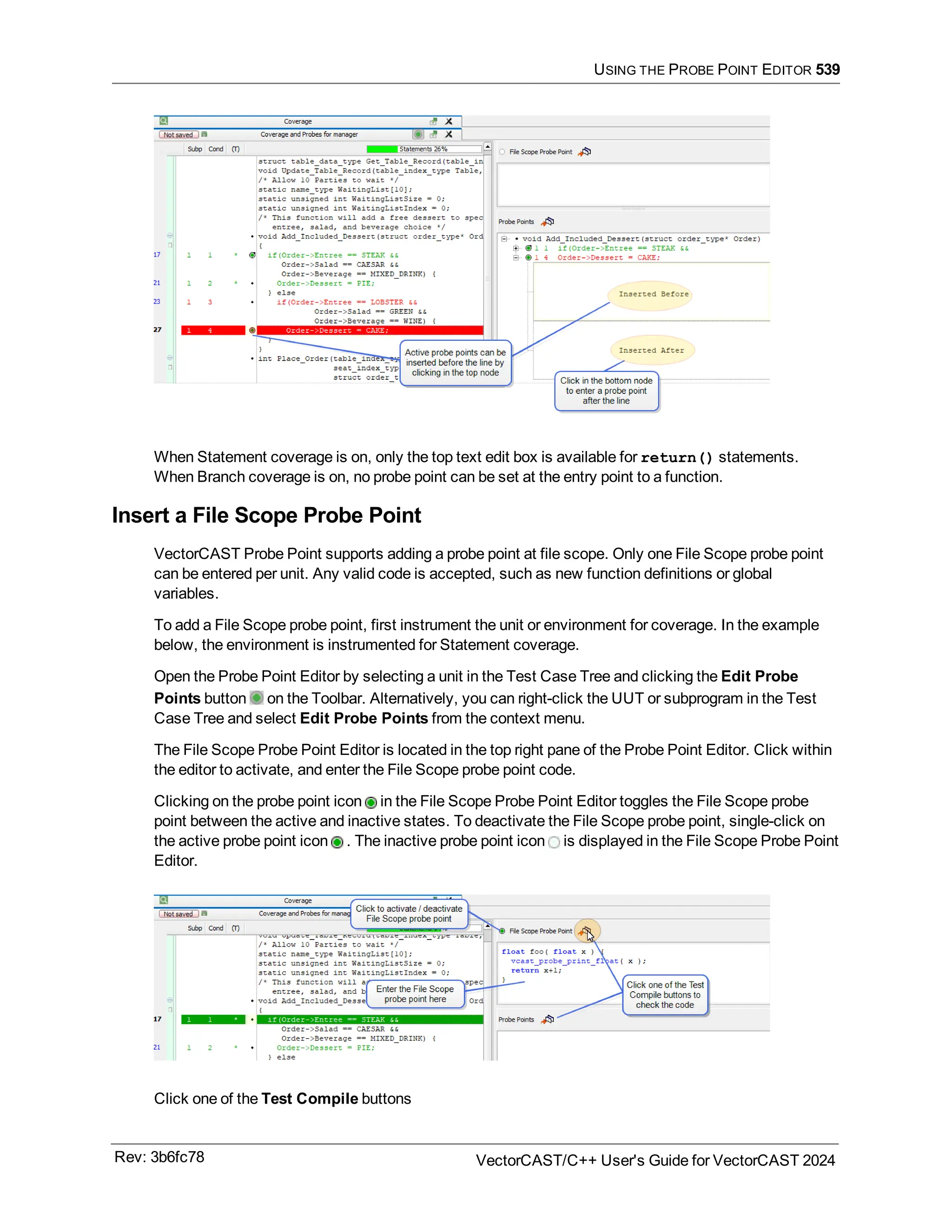 USING THE PROBE POINT EDITOR 539
When Statement coverage is on, only the top text edit box is available for return() statements.
When Branch coverage is on, no probe point can be set at the entry point to a function.
Insert a File Scope Probe Point
VectorCAST Probe Point supports adding a probe point at file scope. Only one File Scope probe point
can be entered per unit. Any valid code is accepted, such as new function definitions or global
variables.
To add a File Scope probe point, first instrument the unit or environment for coverage. In the example
below, the environment is instrumented for Statement coverage.
Open the Probe Point Editor by selecting a unit in the Test Case Tree and clicking the Edit Probe
Points button on the Toolbar. Alternatively, you can right-click the UUT or subprogram in the Test
Case Tree and select Edit Probe Points from the context menu.
The File Scope Probe Point Editor is located in the top right pane of the Probe Point Editor. Click within
the editor to activate, and enter the File Scope probe point code.
Clicking on the probe point icon in the File Scope Probe Point Editor toggles the File Scope probe
point between the active and inactive states. To deactivate the File Scope probe point, single-click on
the active probe point icon . The inactive probe point icon is displayed in the File Scope Probe Point
Editor.
Click one of the Test Compile buttons
Rev: 3b6fc78 VectorCAST/C++ User's Guide for VectorCAST 2024
 