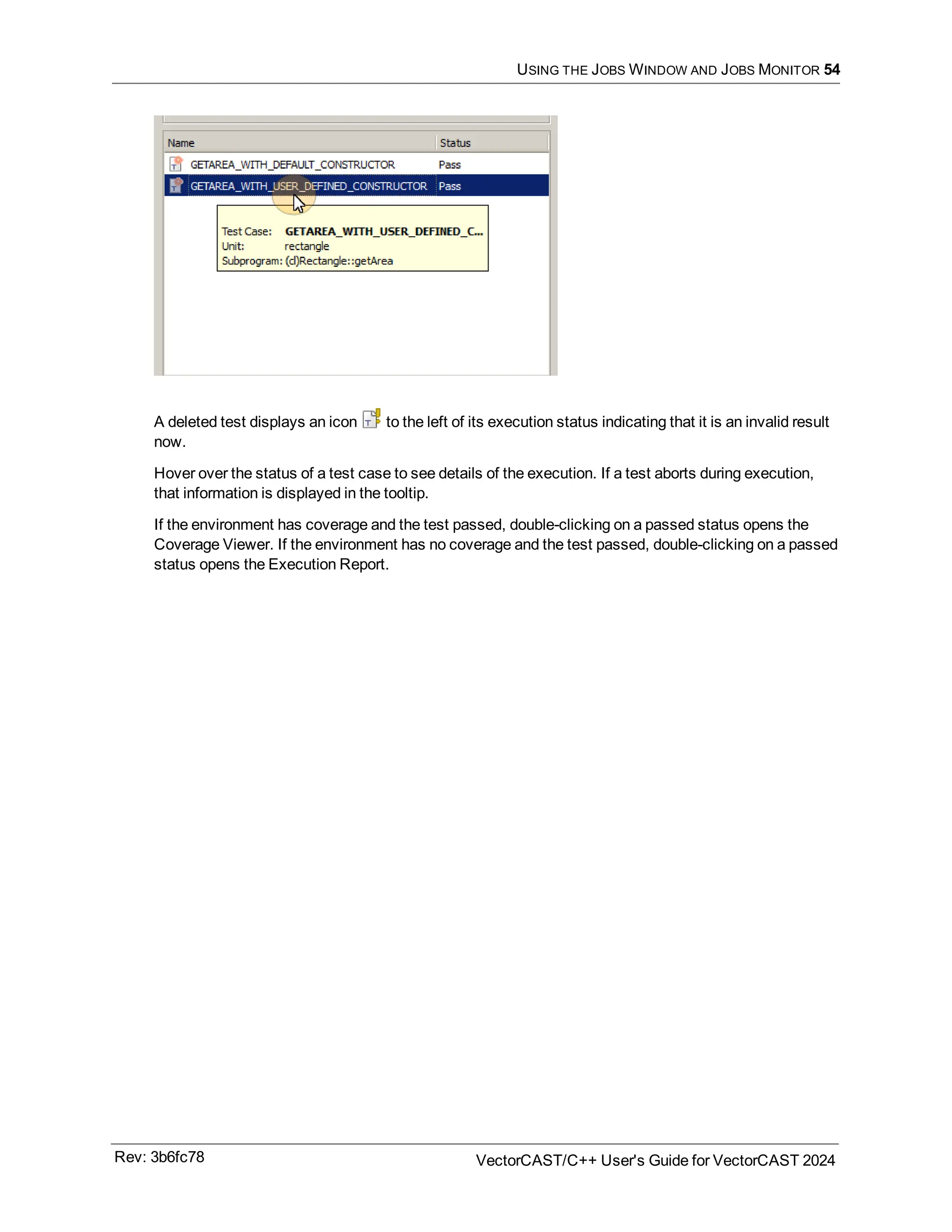 USING THE JOBS WINDOW AND JOBS MONITOR 54
A deleted test displays an icon to the left of its execution status indicating that it is an invalid result
now.
Hover over the status of a test case to see details of the execution. If a test aborts during execution,
that information is displayed in the tooltip.
If the environment has coverage and the test passed, double-clicking on a passed status opens the
Coverage Viewer. If the environment has no coverage and the test passed, double-clicking on a passed
status opens the Execution Report.
Rev: 3b6fc78 VectorCAST/C++ User's Guide for VectorCAST 2024
 
