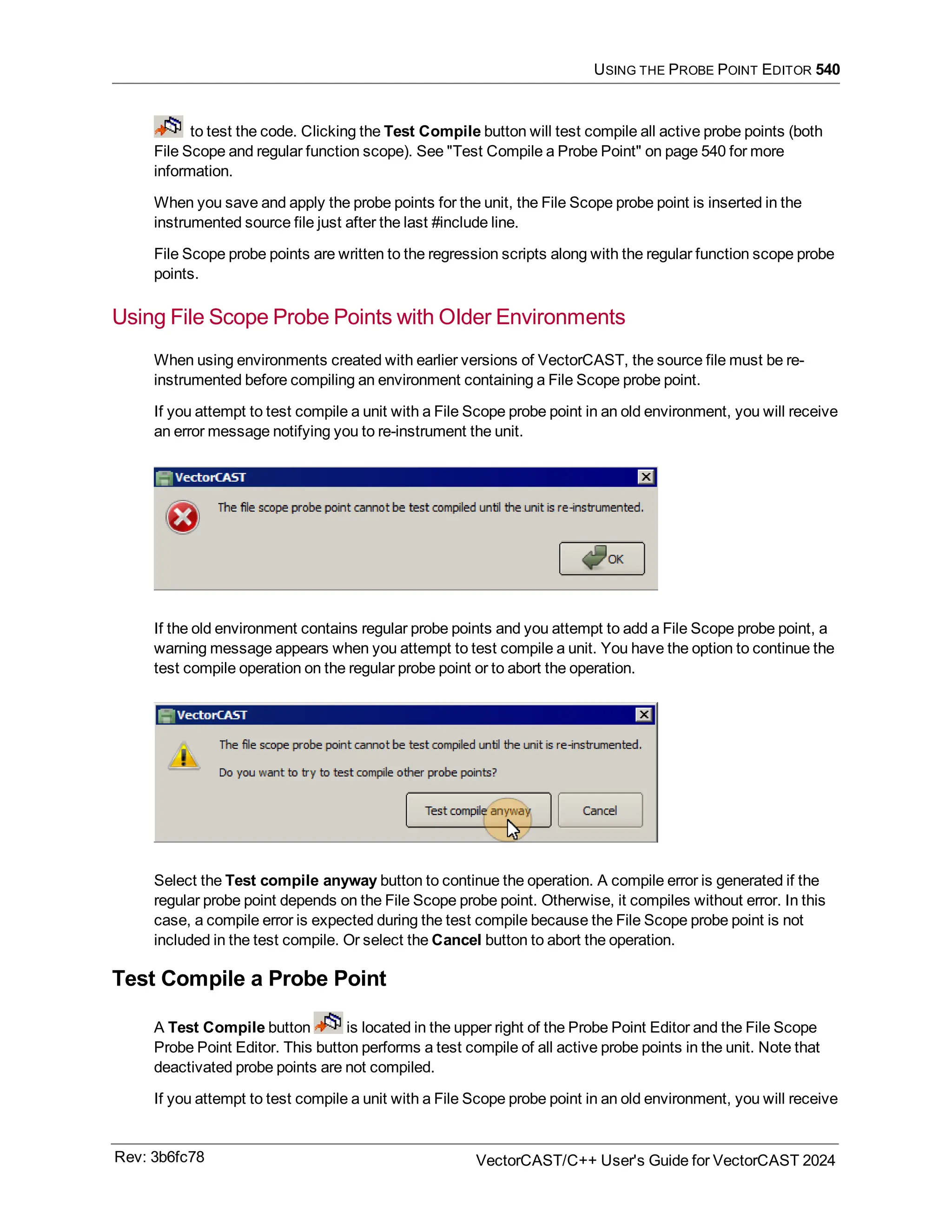 USING THE PROBE POINT EDITOR 540
to test the code. Clicking the Test Compile button will test compile all active probe points (both
File Scope and regular function scope). See "Test Compile a Probe Point" on page 540 for more
information.
When you save and apply the probe points for the unit, the File Scope probe point is inserted in the
instrumented source file just after the last #include line.
File Scope probe points are written to the regression scripts along with the regular function scope probe
points.
Using File Scope Probe Points with Older Environments
When using environments created with earlier versions of VectorCAST, the source file must be re-
instrumented before compiling an environment containing a File Scope probe point.
If you attempt to test compile a unit with a File Scope probe point in an old environment, you will receive
an error message notifying you to re-instrument the unit.
If the old environment contains regular probe points and you attempt to add a File Scope probe point, a
warning message appears when you attempt to test compile a unit. You have the option to continue the
test compile operation on the regular probe point or to abort the operation.
Select the Test compile anyway button to continue the operation. A compile error is generated if the
regular probe point depends on the File Scope probe point. Otherwise, it compiles without error. In this
case, a compile error is expected during the test compile because the File Scope probe point is not
included in the test compile. Or select the Cancel button to abort the operation.
Test Compile a Probe Point
A Test Compile button is located in the upper right of the Probe Point Editor and the File Scope
Probe Point Editor. This button performs a test compile of all active probe points in the unit. Note that
deactivated probe points are not compiled.
If you attempt to test compile a unit with a File Scope probe point in an old environment, you will receive
Rev: 3b6fc78 VectorCAST/C++ User's Guide for VectorCAST 2024
 