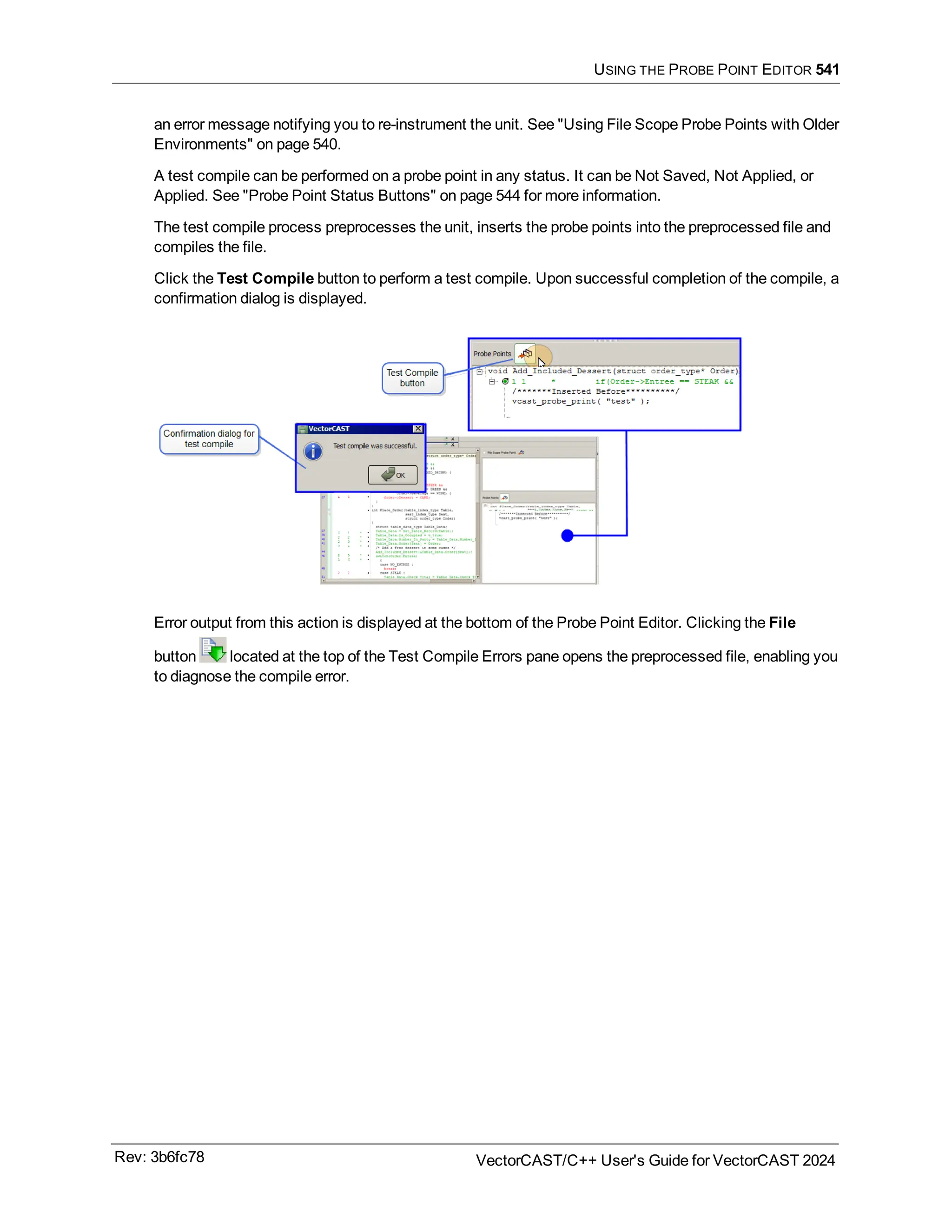 USING THE PROBE POINT EDITOR 541
an error message notifying you to re-instrument the unit. See "Using File Scope Probe Points with Older
Environments" on page 540.
A test compile can be performed on a probe point in any status. It can be Not Saved, Not Applied, or
Applied. See "Probe Point Status Buttons" on page 544 for more information.
The test compile process preprocesses the unit, inserts the probe points into the preprocessed file and
compiles the file.
Click the Test Compile button to perform a test compile. Upon successful completion of the compile, a
confirmation dialog is displayed.
Error output from this action is displayed at the bottom of the Probe Point Editor. Clicking the File
button located at the top of the Test Compile Errors pane opens the preprocessed file, enabling you
to diagnose the compile error.
Rev: 3b6fc78 VectorCAST/C++ User's Guide for VectorCAST 2024
 