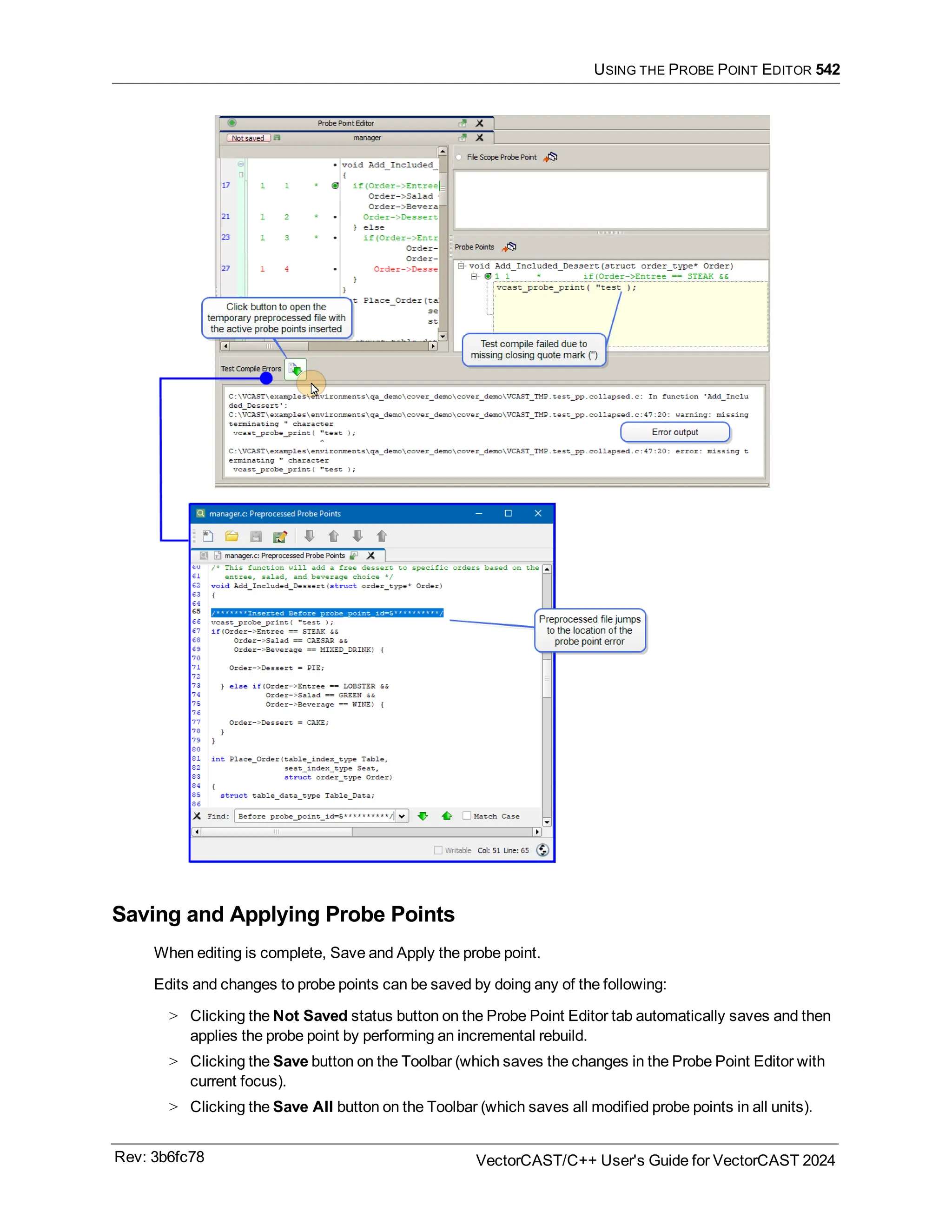 USING THE PROBE POINT EDITOR 542
Saving and Applying Probe Points
When editing is complete, Save and Apply the probe point.
Edits and changes to probe points can be saved by doing any of the following:
> Clicking the Not Saved status button on the Probe Point Editor tab automatically saves and then
applies the probe point by performing an incremental rebuild.
> Clicking the Save button on the Toolbar (which saves the changes in the Probe Point Editor with
current focus).
> Clicking the Save All button on the Toolbar (which saves all modified probe points in all units).
Rev: 3b6fc78 VectorCAST/C++ User's Guide for VectorCAST 2024
 