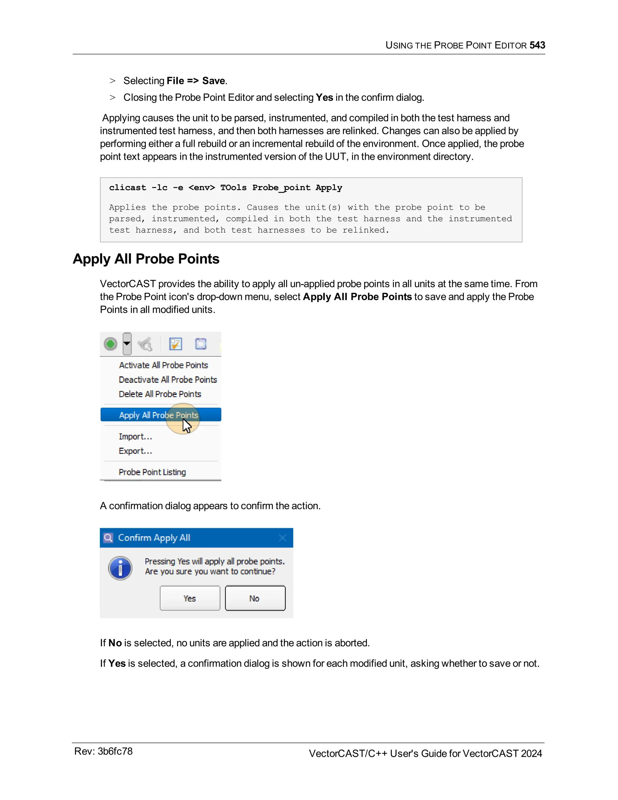 USING THE PROBE POINT EDITOR 543
> Selecting File => Save.
> Closing the Probe Point Editor and selecting Yes in the confirm dialog.
Applying causes the unit to be parsed, instrumented, and compiled in both the test harness and
instrumented test harness, and then both harnesses are relinked. Changes can also be applied by
performing either a full rebuild or an incremental rebuild of the environment. Once applied, the probe
point text appears in the instrumented version of the UUT, in the environment directory.
clicast -lc -e <env> TOols Probe_point Apply
Applies the probe points. Causes the unit(s) with the probe point to be
parsed, instrumented, compiled in both the test harness and the instrumented
test harness, and both test harnesses to be relinked.
Apply All Probe Points
VectorCAST provides the ability to apply all un-applied probe points in all units at the same time. From
the Probe Point icon's drop-down menu, select Apply All Probe Points to save and apply the Probe
Points in all modified units.
A confirmation dialog appears to confirm the action.
If No is selected, no units are applied and the action is aborted.
If Yes is selected, a confirmation dialog is shown for each modified unit, asking whether to save or not.
Rev: 3b6fc78 VectorCAST/C++ User's Guide for VectorCAST 2024
 