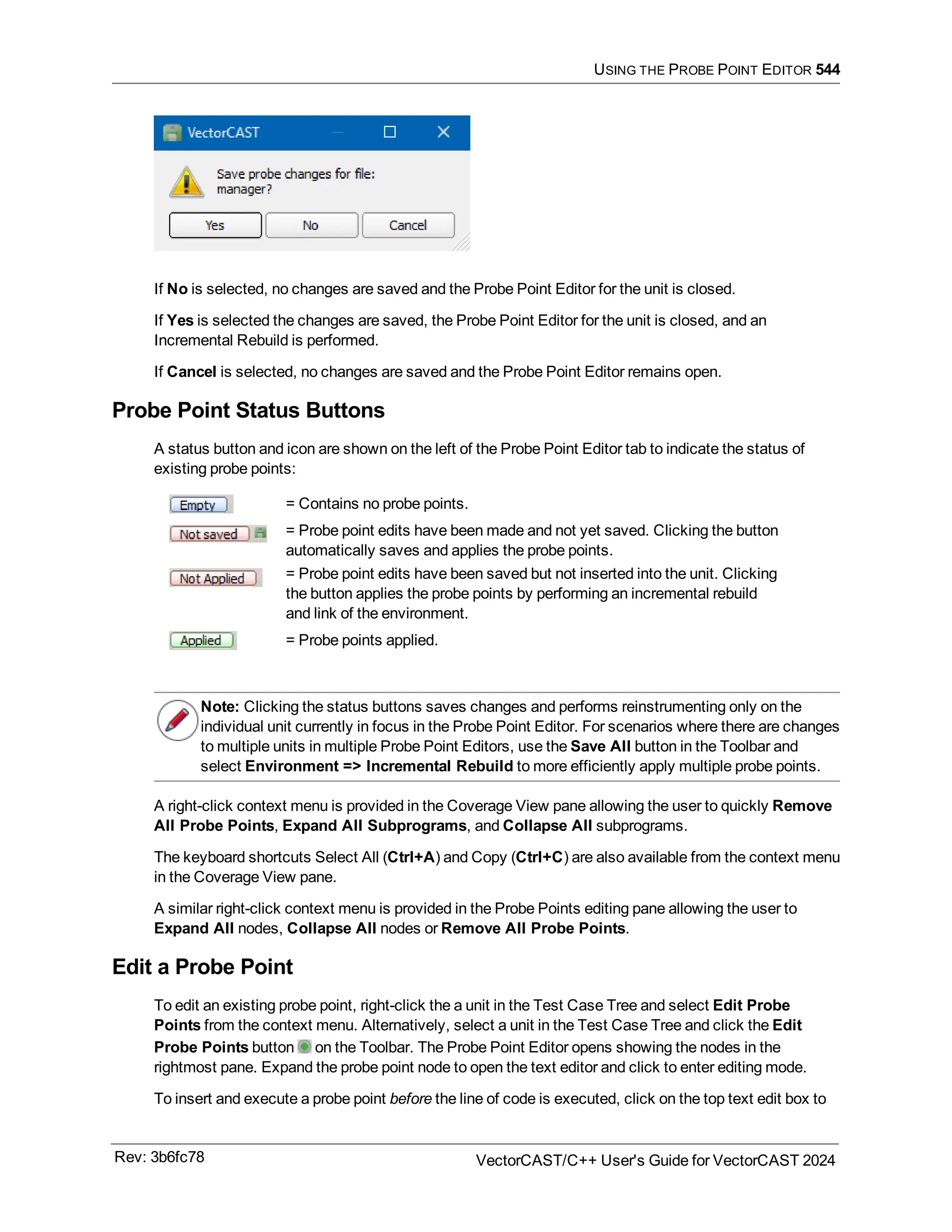 USING THE PROBE POINT EDITOR 544
If No is selected, no changes are saved and the Probe Point Editor for the unit is closed.
If Yes is selected the changes are saved, the Probe Point Editor for the unit is closed, and an
Incremental Rebuild is performed.
If Cancel is selected, no changes are saved and the Probe Point Editor remains open.
Probe Point Status Buttons
A status button and icon are shown on the left of the Probe Point Editor tab to indicate the status of
existing probe points:
= Contains no probe points.
= Probe point edits have been made and not yet saved. Clicking the button
automatically saves and applies the probe points.
= Probe point edits have been saved but not inserted into the unit. Clicking
the button applies the probe points by performing an incremental rebuild
and link of the environment.
= Probe points applied.
Note: Clicking the status buttons saves changes and performs reinstrumenting only on the
individual unit currently in focus in the Probe Point Editor. For scenarios where there are changes
to multiple units in multiple Probe Point Editors, use the Save All button in the Toolbar and
select Environment => Incremental Rebuild to more efficiently apply multiple probe points.
A right-click context menu is provided in the Coverage View pane allowing the user to quickly Remove
All Probe Points, Expand All Subprograms, and Collapse All subprograms.
The keyboard shortcuts Select All (Ctrl+A) and Copy (Ctrl+C) are also available from the context menu
in the Coverage View pane.
A similar right-click context menu is provided in the Probe Points editing pane allowing the user to
Expand All nodes, Collapse All nodes or Remove All Probe Points.
Edit a Probe Point
To edit an existing probe point, right-click the a unit in the Test Case Tree and select Edit Probe
Points from the context menu. Alternatively, select a unit in the Test Case Tree and click the Edit
Probe Points button on the Toolbar. The Probe Point Editor opens showing the nodes in the
rightmost pane. Expand the probe point node to open the text editor and click to enter editing mode.
To insert and execute a probe point before the line of code is executed, click on the top text edit box to
Rev: 3b6fc78 VectorCAST/C++ User's Guide for VectorCAST 2024
 