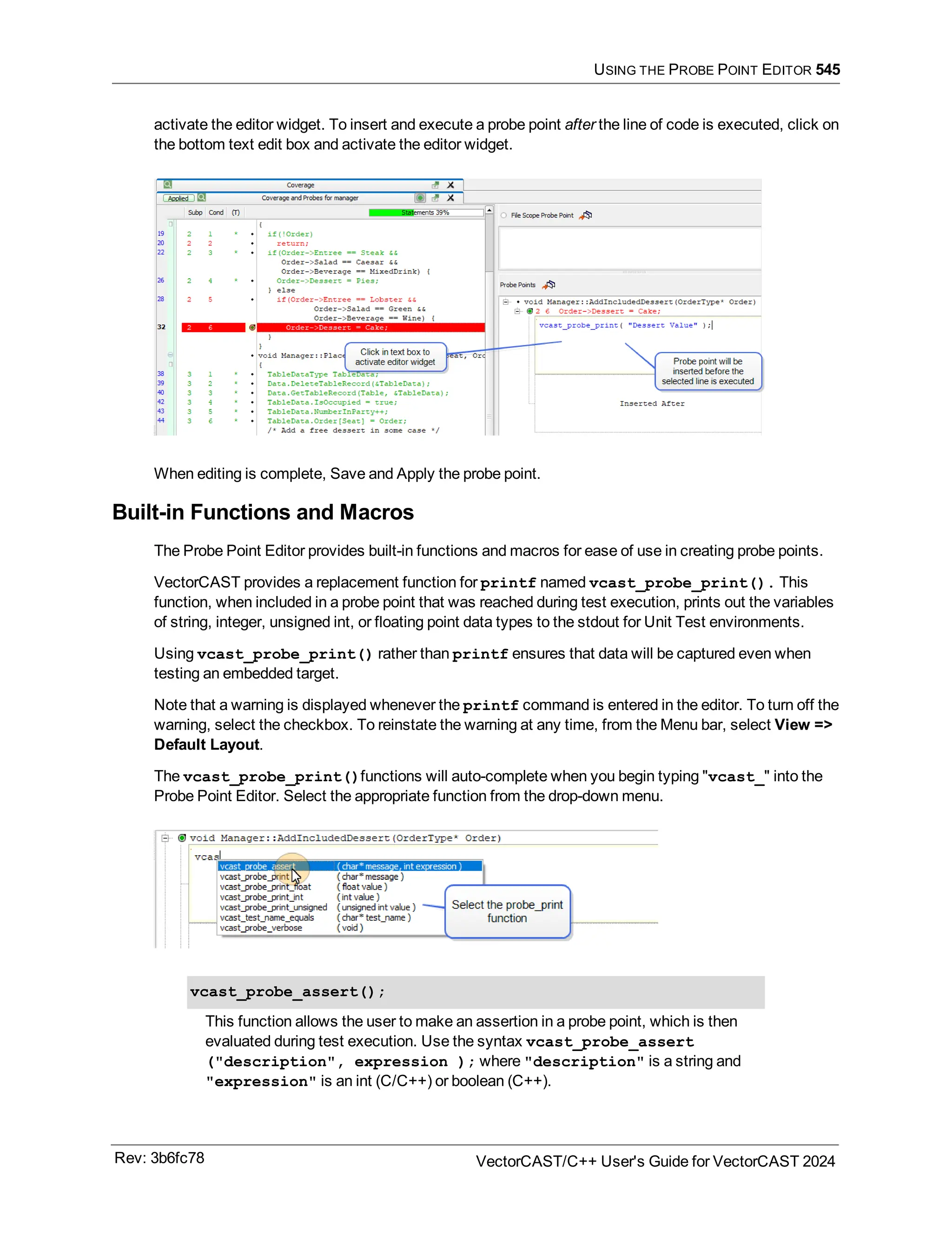USING THE PROBE POINT EDITOR 545
activate the editor widget. To insert and execute a probe point after the line of code is executed, click on
the bottom text edit box and activate the editor widget.
When editing is complete, Save and Apply the probe point.
Built-in Functions and Macros
The Probe Point Editor provides built-in functions and macros for ease of use in creating probe points.
VectorCAST provides a replacement function for printf named vcast_probe_print(). This
function, when included in a probe point that was reached during test execution, prints out the variables
of string, integer, unsigned int, or floating point data types to the stdout for Unit Test environments.
Using vcast_probe_print() rather than printf ensures that data will be captured even when
testing an embedded target.
Note that a warning is displayed whenever the printf command is entered in the editor. To turn off the
warning, select the checkbox. To reinstate the warning at any time, from the Menu bar, select View =>
Default Layout.
The vcast_probe_print()functions will auto-complete when you begin typing "vcast_" into the
Probe Point Editor. Select the appropriate function from the drop-down menu.
vcast_probe_assert();
This function allows the user to make an assertion in a probe point, which is then
evaluated during test execution. Use the syntax vcast_probe_assert
("description", expression ); where "description" is a string and
"expression" is an int (C/C++) or boolean (C++).
Rev: 3b6fc78 VectorCAST/C++ User's Guide for VectorCAST 2024
 