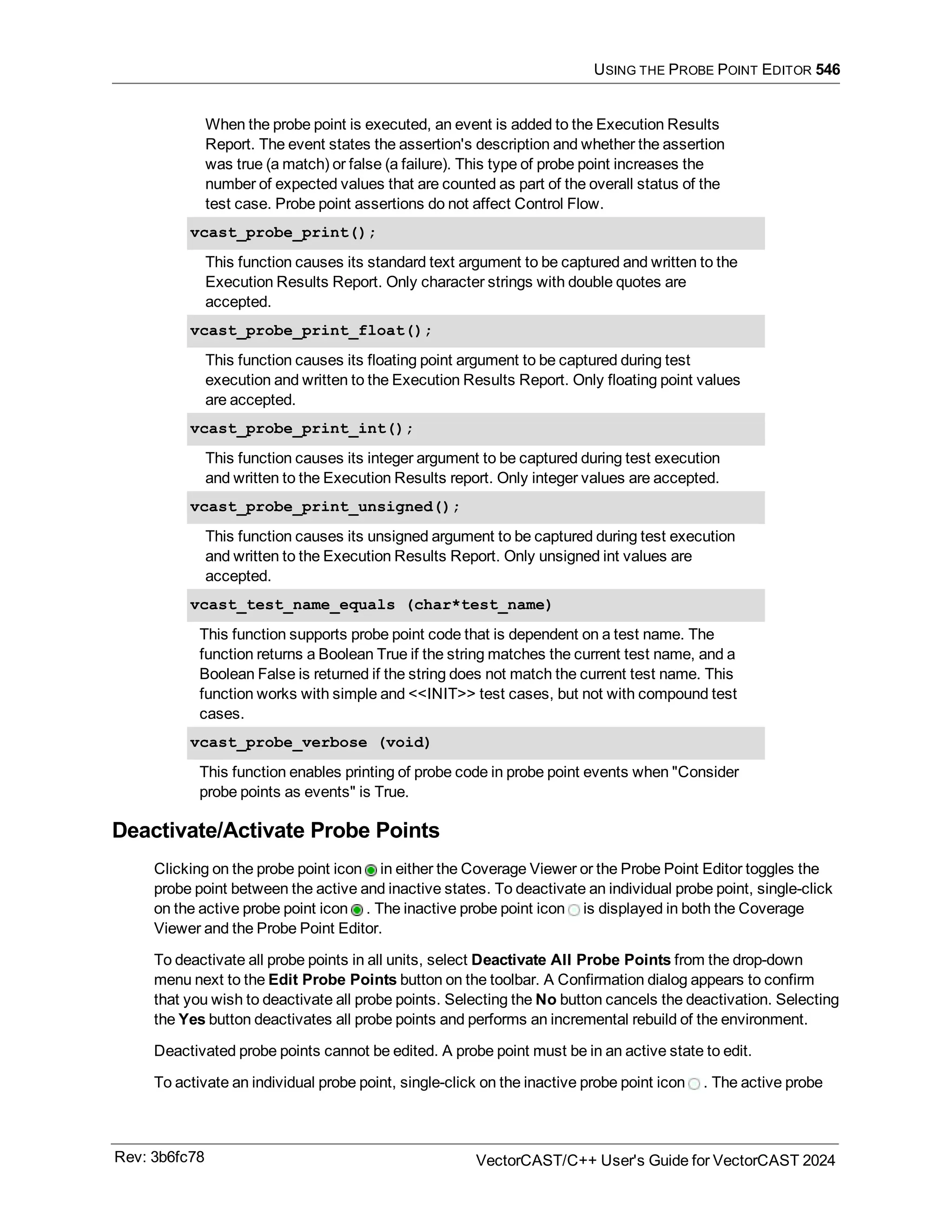 USING THE PROBE POINT EDITOR 546
When the probe point is executed, an event is added to the Execution Results
Report. The event states the assertion's description and whether the assertion
was true (a match) or false (a failure). This type of probe point increases the
number of expected values that are counted as part of the overall status of the
test case. Probe point assertions do not affect Control Flow.
vcast_probe_print();
This function causes its standard text argument to be captured and written to the
Execution Results Report. Only character strings with double quotes are
accepted.
vcast_probe_print_float();
This function causes its floating point argument to be captured during test
execution and written to the Execution Results Report. Only floating point values
are accepted.
vcast_probe_print_int();
This function causes its integer argument to be captured during test execution
and written to the Execution Results report. Only integer values are accepted.
vcast_probe_print_unsigned();
This function causes its unsigned argument to be captured during test execution
and written to the Execution Results Report. Only unsigned int values are
accepted.
vcast_test_name_equals (char*test_name)
This function supports probe point code that is dependent on a test name. The
function returns a Boolean True if the string matches the current test name, and a
Boolean False is returned if the string does not match the current test name. This
function works with simple and <<INIT>> test cases, but not with compound test
cases.
vcast_probe_verbose (void)
This function enables printing of probe code in probe point events when "Consider
probe points as events" is True.
Deactivate/Activate Probe Points
Clicking on the probe point icon in either the Coverage Viewer or the Probe Point Editor toggles the
probe point between the active and inactive states. To deactivate an individual probe point, single-click
on the active probe point icon . The inactive probe point icon is displayed in both the Coverage
Viewer and the Probe Point Editor.
To deactivate all probe points in all units, select Deactivate All Probe Points from the drop-down
menu next to the Edit Probe Points button on the toolbar. A Confirmation dialog appears to confirm
that you wish to deactivate all probe points. Selecting the No button cancels the deactivation. Selecting
the Yes button deactivates all probe points and performs an incremental rebuild of the environment.
Deactivated probe points cannot be edited. A probe point must be in an active state to edit.
To activate an individual probe point, single-click on the inactive probe point icon . The active probe
Rev: 3b6fc78 VectorCAST/C++ User's Guide for VectorCAST 2024
 