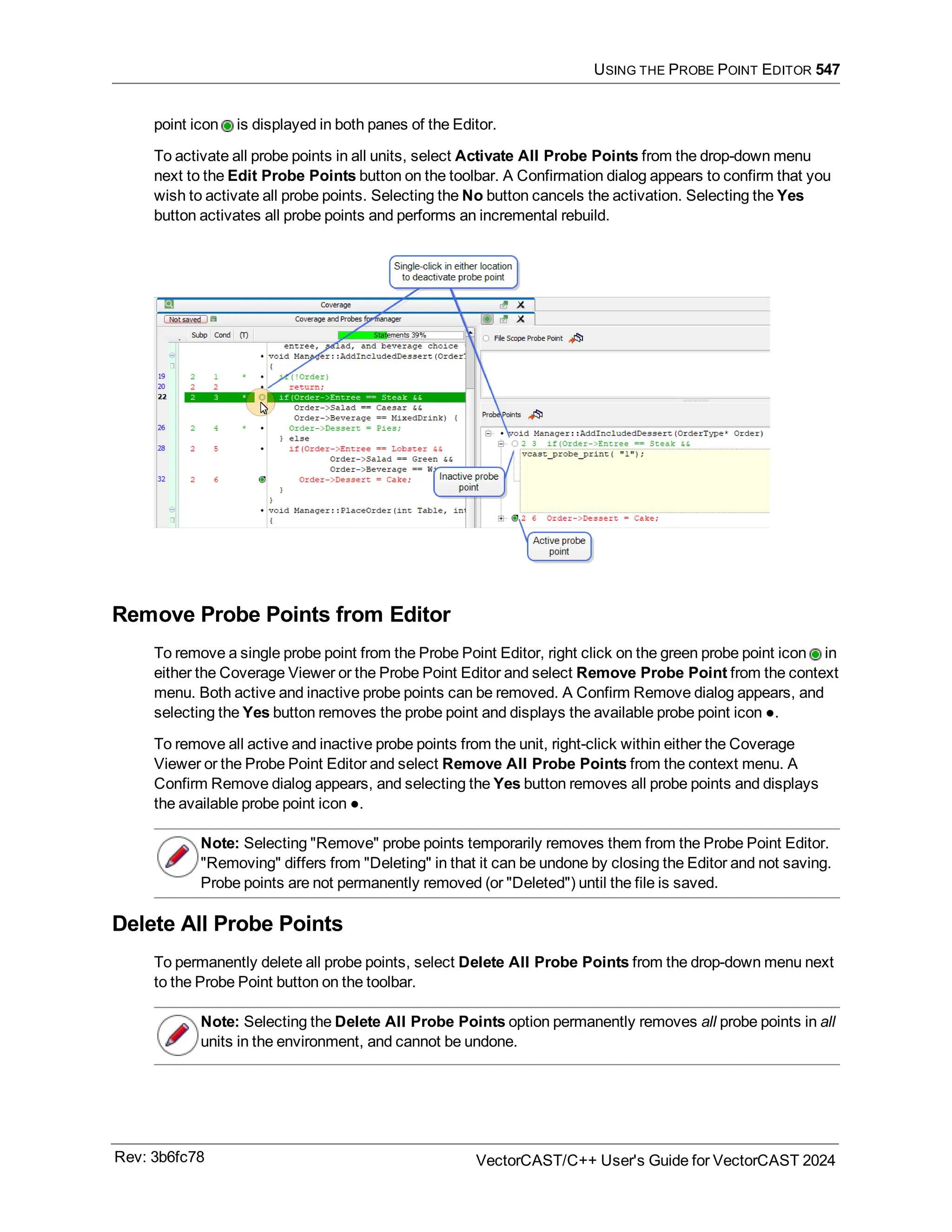 USING THE PROBE POINT EDITOR 547
point icon is displayed in both panes of the Editor.
To activate all probe points in all units, select Activate All Probe Points from the drop-down menu
next to the Edit Probe Points button on the toolbar. A Confirmation dialog appears to confirm that you
wish to activate all probe points. Selecting the No button cancels the activation. Selecting the Yes
button activates all probe points and performs an incremental rebuild.
Remove Probe Points from Editor
To remove a single probe point from the Probe Point Editor, right click on the green probe point icon in
either the Coverage Viewer or the Probe Point Editor and select Remove Probe Point from the context
menu. Both active and inactive probe points can be removed. A Confirm Remove dialog appears, and
selecting the Yes button removes the probe point and displays the available probe point icon ●.
To remove all active and inactive probe points from the unit, right-click within either the Coverage
Viewer or the Probe Point Editor and select Remove All Probe Points from the context menu. A
Confirm Remove dialog appears, and selecting the Yes button removes all probe points and displays
the available probe point icon ●.
Note: Selecting "Remove" probe points temporarily removes them from the Probe Point Editor.
"Removing" differs from "Deleting" in that it can be undone by closing the Editor and not saving.
Probe points are not permanently removed (or "Deleted") until the file is saved.
Delete All Probe Points
To permanently delete all probe points, select Delete All Probe Points from the drop-down menu next
to the Probe Point button on the toolbar.
Note: Selecting the Delete All Probe Points option permanently removes all probe points in all
units in the environment, and cannot be undone.
Rev: 3b6fc78 VectorCAST/C++ User's Guide for VectorCAST 2024
 