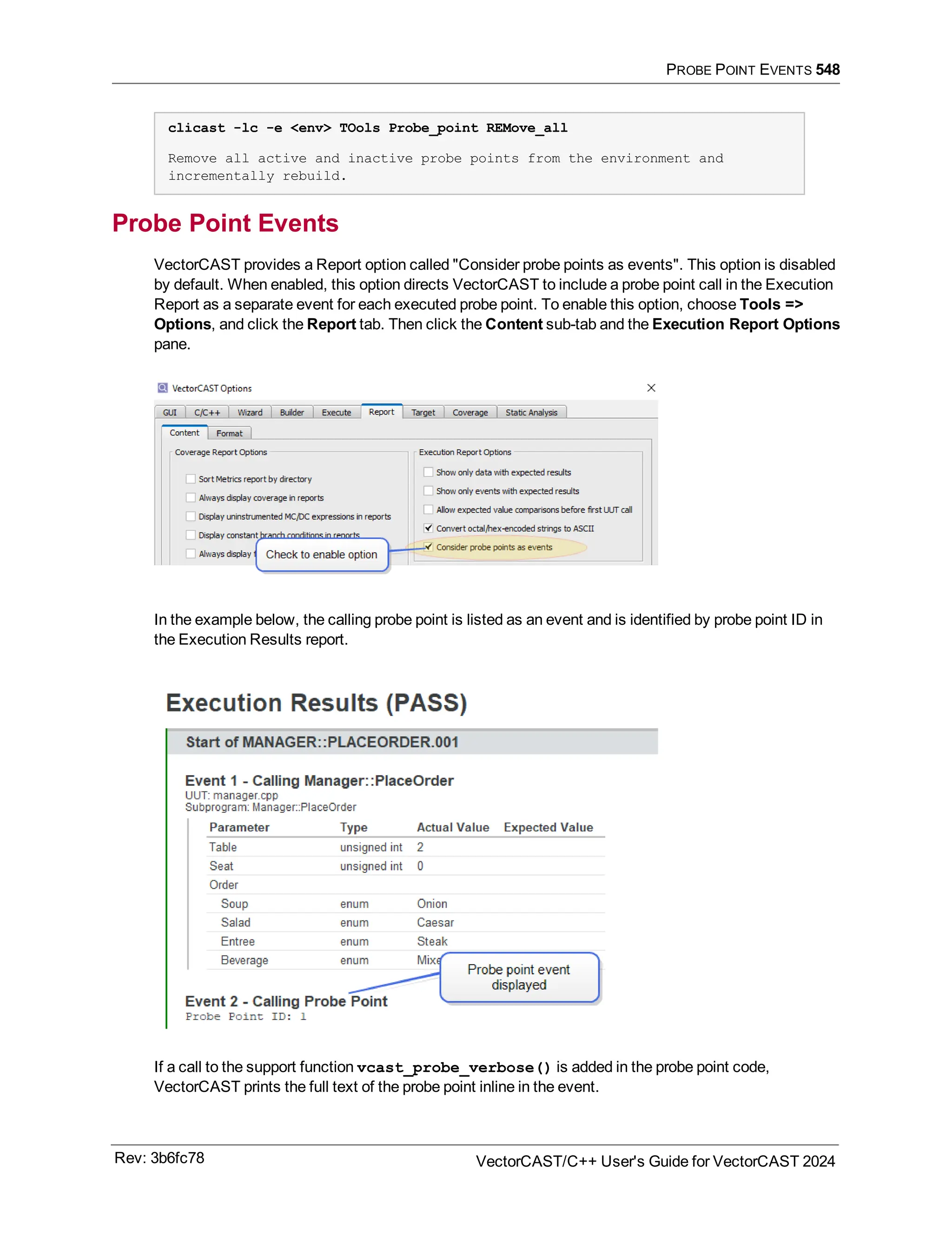 PROBE POINT EVENTS 548
clicast -lc -e <env> TOols Probe_point REMove_all
Remove all active and inactive probe points from the environment and
incrementally rebuild.
Probe Point Events
VectorCAST provides a Report option called "Consider probe points as events". This option is disabled
by default. When enabled, this option directs VectorCAST to include a probe point call in the Execution
Report as a separate event for each executed probe point. To enable this option, choose Tools =>
Options, and click the Report tab. Then click the Content sub-tab and the Execution Report Options
pane.
In the example below, the calling probe point is listed as an event and is identified by probe point ID in
the Execution Results report.
If a call to the support function vcast_probe_verbose() is added in the probe point code,
VectorCAST prints the full text of the probe point inline in the event.
Rev: 3b6fc78 VectorCAST/C++ User's Guide for VectorCAST 2024
 