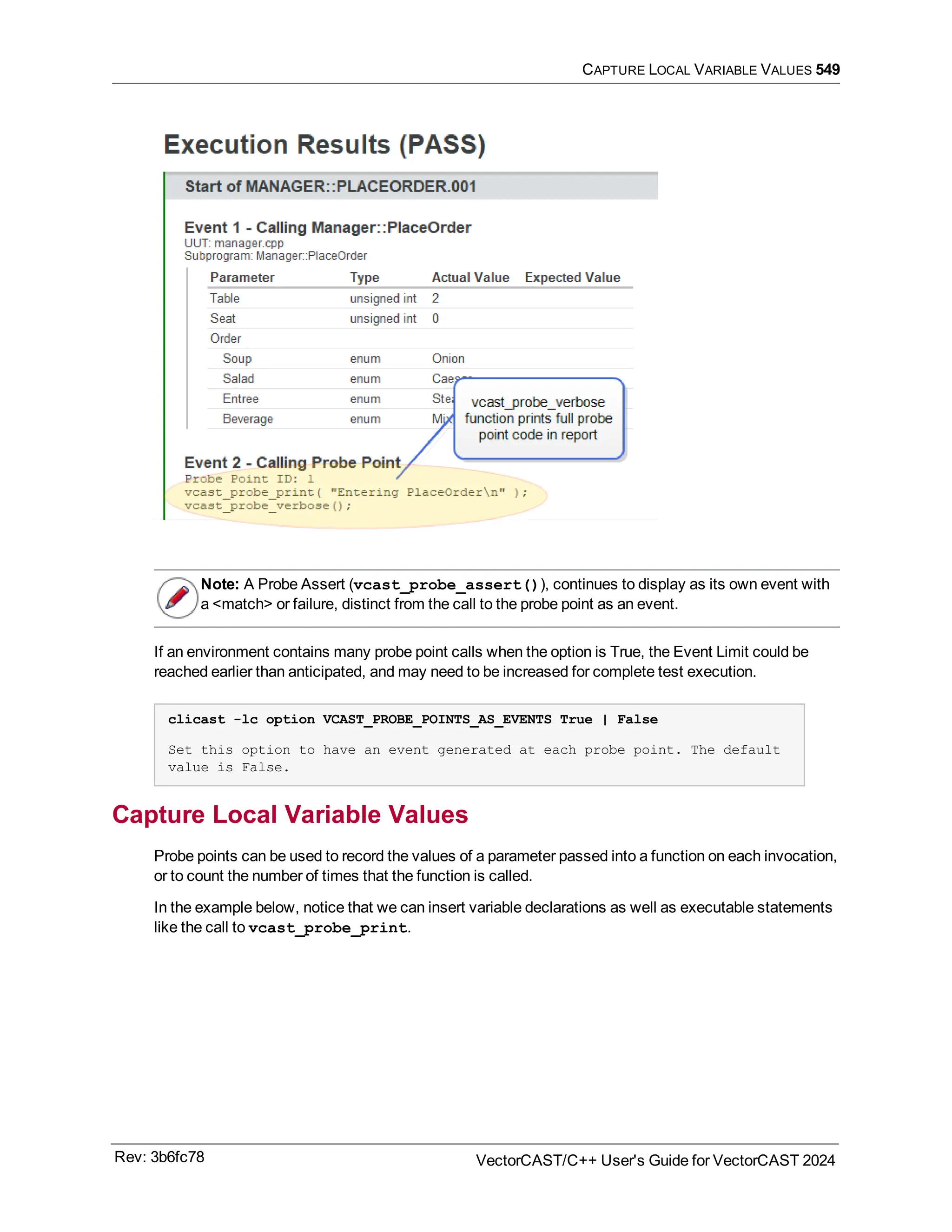 CAPTURE LOCAL VARIABLE VALUES 549
Note: A Probe Assert (vcast_probe_assert()), continues to display as its own event with
a <match> or failure, distinct from the call to the probe point as an event.
If an environment contains many probe point calls when the option is True, the Event Limit could be
reached earlier than anticipated, and may need to be increased for complete test execution.
clicast -lc option VCAST_PROBE_POINTS_AS_EVENTS True | False
Set this option to have an event generated at each probe point. The default
value is False.
Capture Local Variable Values
Probe points can be used to record the values of a parameter passed into a function on each invocation,
or to count the number of times that the function is called.
In the example below, notice that we can insert variable declarations as well as executable statements
like the call to vcast_probe_print.
Rev: 3b6fc78 VectorCAST/C++ User's Guide for VectorCAST 2024
 