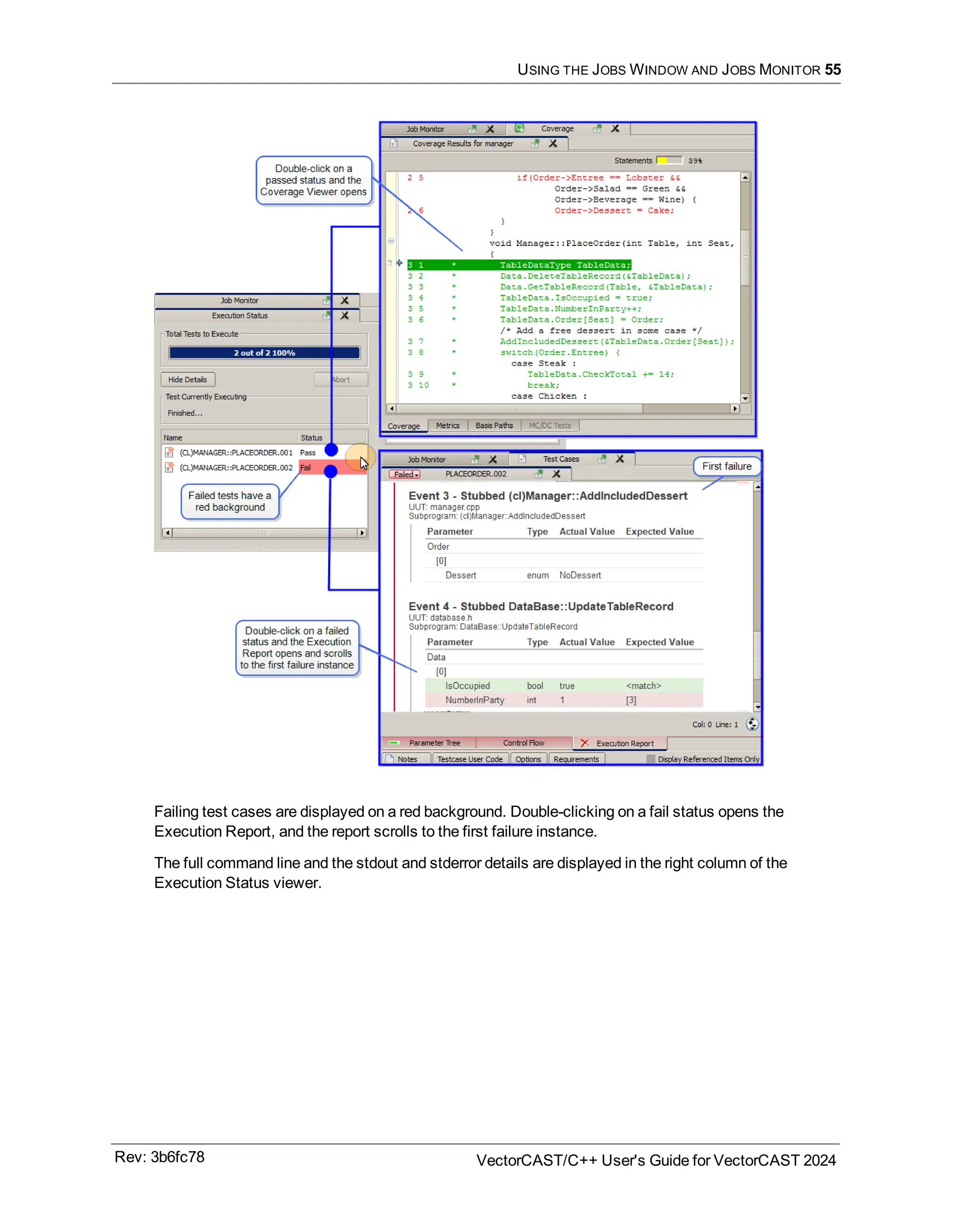 USING THE JOBS WINDOW AND JOBS MONITOR 55
Failing test cases are displayed on a red background. Double-clicking on a fail status opens the
Execution Report, and the report scrolls to the first failure instance.
The full command line and the stdout and stderror details are displayed in the right column of the
Execution Status viewer.
Rev: 3b6fc78 VectorCAST/C++ User's Guide for VectorCAST 2024
 