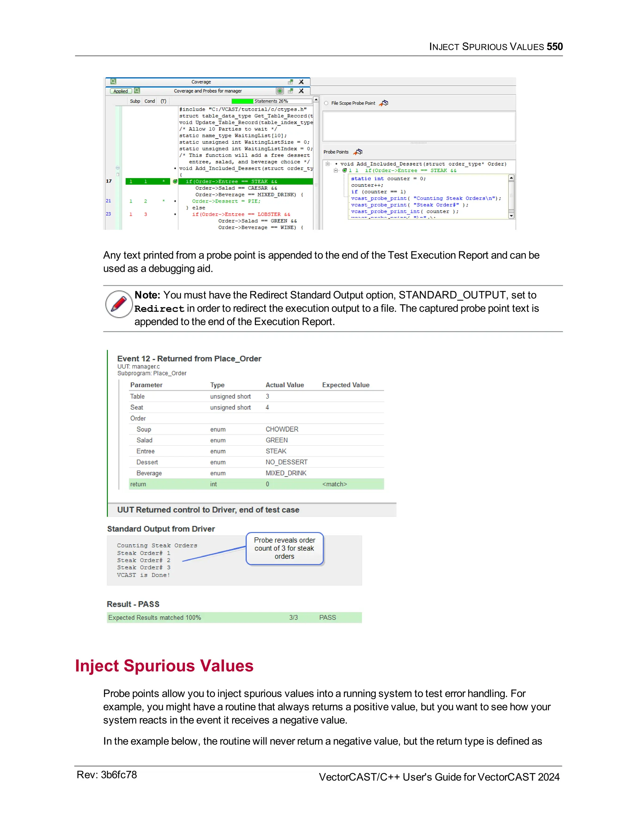 INJECT SPURIOUS VALUES 550
Any text printed from a probe point is appended to the end of the Test Execution Report and can be
used as a debugging aid.
Note: You must have the Redirect Standard Output option, STANDARD_OUTPUT, set to
Redirect in order to redirect the execution output to a file. The captured probe point text is
appended to the end of the Execution Report.
Inject Spurious Values
Probe points allow you to inject spurious values into a running system to test error handling. For
example, you might have a routine that always returns a positive value, but you want to see how your
system reacts in the event it receives a negative value.
In the example below, the routine will never return a negative value, but the return type is defined as
Rev: 3b6fc78 VectorCAST/C++ User's Guide for VectorCAST 2024
 