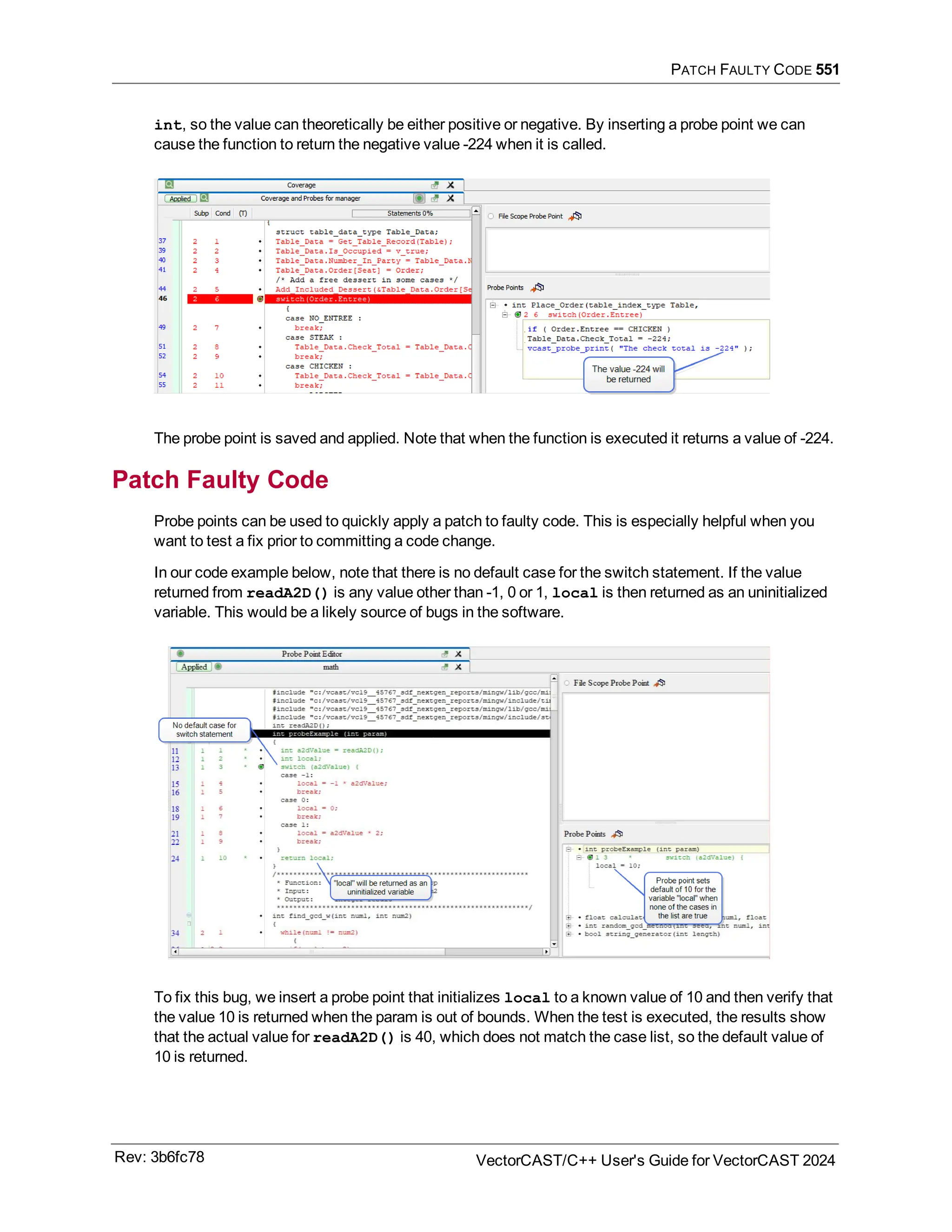 PATCH FAULTY CODE 551
int, so the value can theoretically be either positive or negative. By inserting a probe point we can
cause the function to return the negative value -224 when it is called.
The probe point is saved and applied. Note that when the function is executed it returns a value of -224.
Patch Faulty Code
Probe points can be used to quickly apply a patch to faulty code. This is especially helpful when you
want to test a fix prior to committing a code change.
In our code example below, note that there is no default case for the switch statement. If the value
returned from readA2D() is any value other than -1, 0 or 1, local is then returned as an uninitialized
variable. This would be a likely source of bugs in the software.
To fix this bug, we insert a probe point that initializes local to a known value of 10 and then verify that
the value 10 is returned when the param is out of bounds. When the test is executed, the results show
that the actual value for readA2D() is 40, which does not match the case list, so the default value of
10 is returned.
Rev: 3b6fc78 VectorCAST/C++ User's Guide for VectorCAST 2024
 