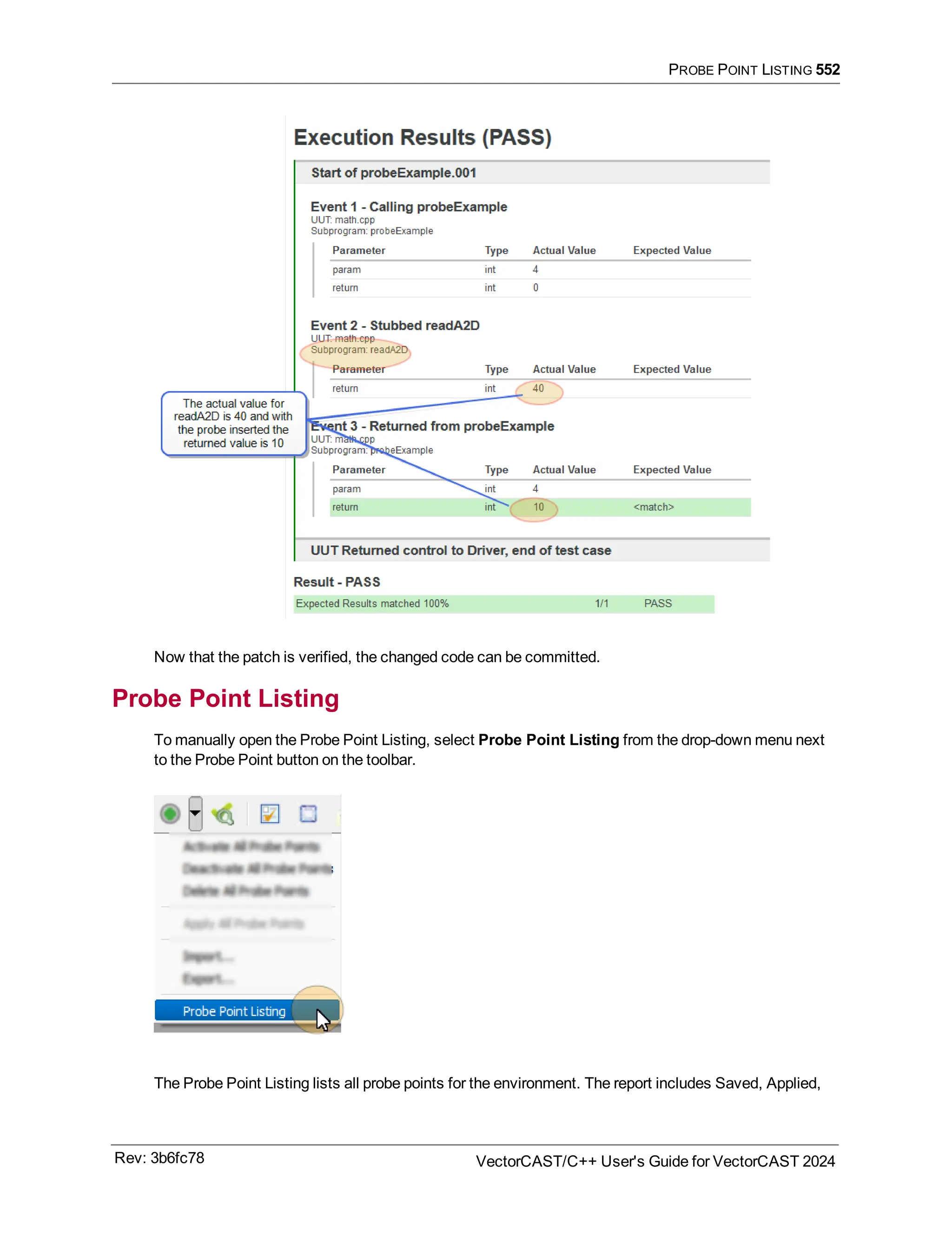 PROBE POINT LISTING 552
Now that the patch is verified, the changed code can be committed.
Probe Point Listing
To manually open the Probe Point Listing, select Probe Point Listing from the drop-down menu next
to the Probe Point button on the toolbar.
The Probe Point Listing lists all probe points for the environment. The report includes Saved, Applied,
Rev: 3b6fc78 VectorCAST/C++ User's Guide for VectorCAST 2024
 