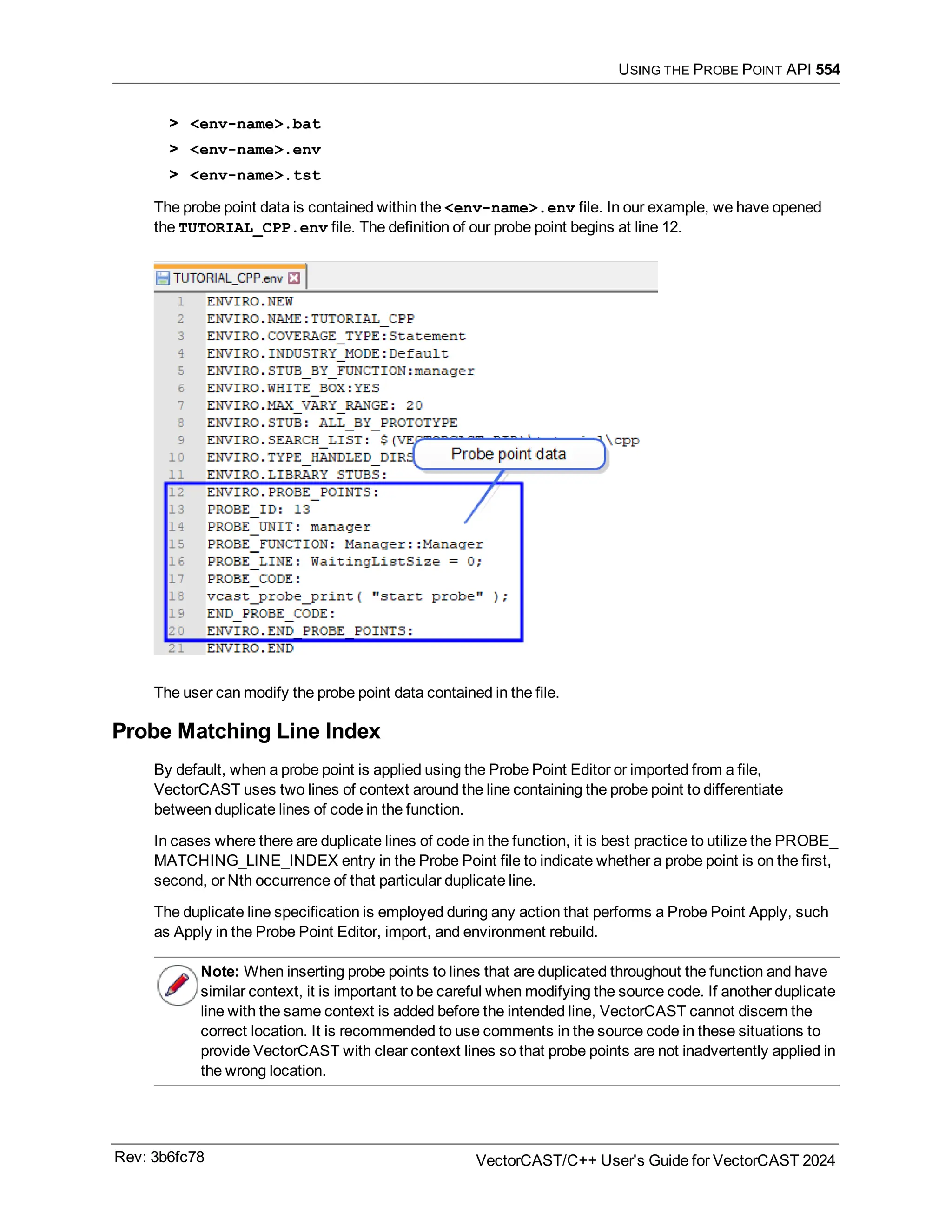 USING THE PROBE POINT API 554
> <env-name>.bat
> <env-name>.env
> <env-name>.tst
The probe point data is contained within the <env-name>.env file. In our example, we have opened
the TUTORIAL_CPP.env file. The definition of our probe point begins at line 12.
The user can modify the probe point data contained in the file.
Probe Matching Line Index
By default, when a probe point is applied using the Probe Point Editor or imported from a file,
VectorCAST uses two lines of context around the line containing the probe point to differentiate
between duplicate lines of code in the function.
In cases where there are duplicate lines of code in the function, it is best practice to utilize the PROBE_
MATCHING_LINE_INDEX entry in the Probe Point file to indicate whether a probe point is on the first,
second, or Nth occurrence of that particular duplicate line.
The duplicate line specification is employed during any action that performs a Probe Point Apply, such
as Apply in the Probe Point Editor, import, and environment rebuild.
Note: When inserting probe points to lines that are duplicated throughout the function and have
similar context, it is important to be careful when modifying the source code. If another duplicate
line with the same context is added before the intended line, VectorCAST cannot discern the
correct location. It is recommended to use comments in the source code in these situations to
provide VectorCAST with clear context lines so that probe points are not inadvertently applied in
the wrong location.
Rev: 3b6fc78 VectorCAST/C++ User's Guide for VectorCAST 2024
 