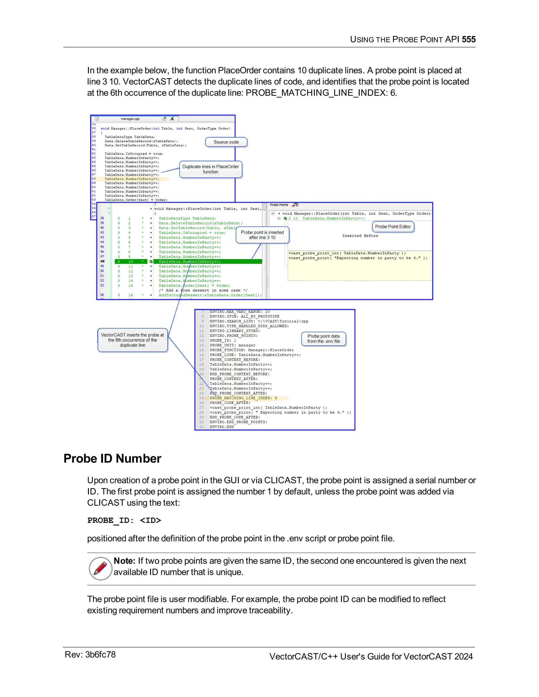 USING THE PROBE POINT API 555
In the example below, the function PlaceOrder contains 10 duplicate lines. A probe point is placed at
line 3 10. VectorCAST detects the duplicate lines of code, and identifies that the probe point is located
at the 6th occurrence of the duplicate line: PROBE_MATCHING_LINE_INDEX: 6.
Probe ID Number
Upon creation of a probe point in the GUI or via CLICAST, the probe point is assigned a serial number or
ID. The first probe point is assigned the number 1 by default, unless the probe point was added via
CLICAST using the text:
PROBE_ID: <ID>
positioned after the definition of the probe point in the .env script or probe point file.
Note: If two probe points are given the same ID, the second one encountered is given the next
available ID number that is unique.
The probe point file is user modifiable. For example, the probe point ID can be modified to reflect
existing requirement numbers and improve traceability.
Rev: 3b6fc78 VectorCAST/C++ User's Guide for VectorCAST 2024
 