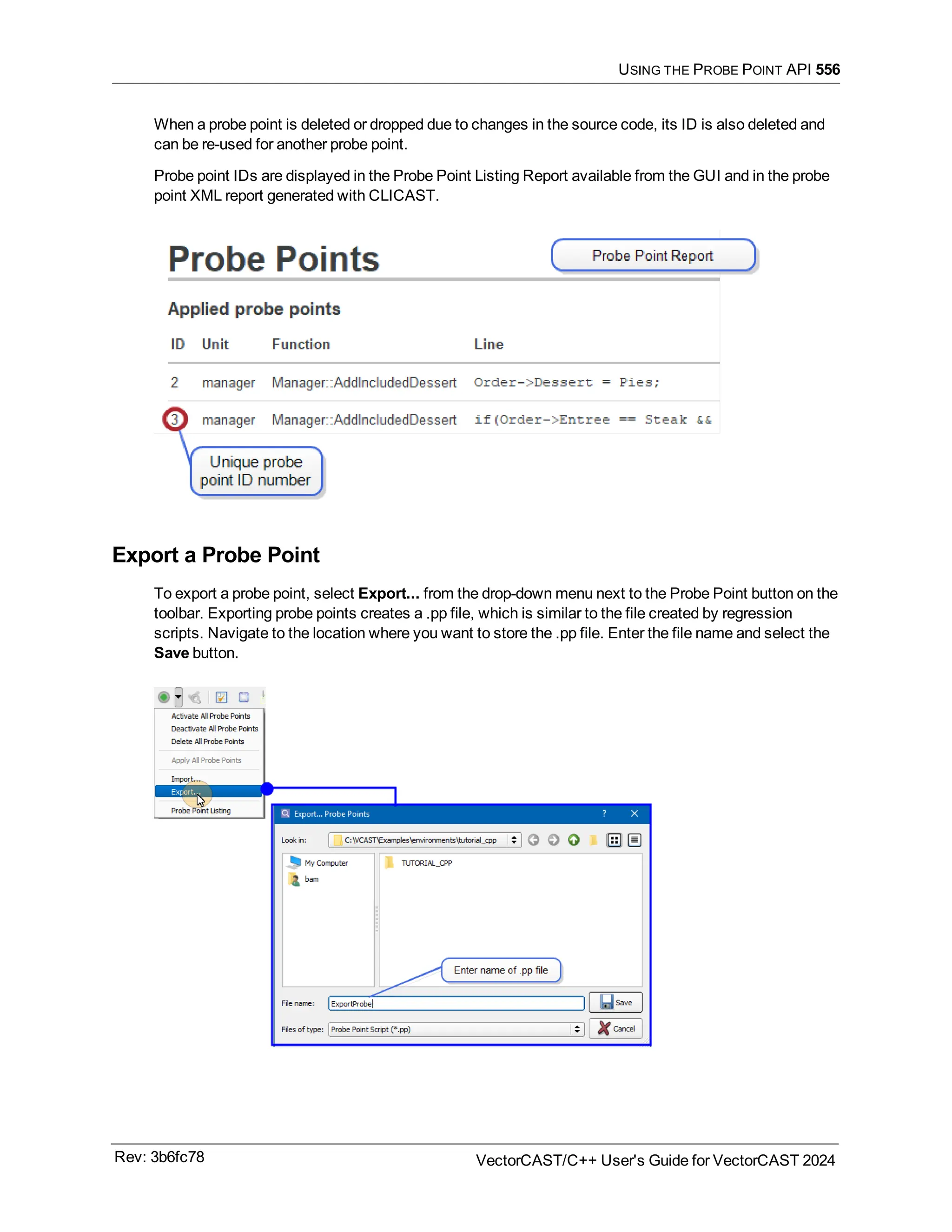 USING THE PROBE POINT API 556
When a probe point is deleted or dropped due to changes in the source code, its ID is also deleted and
can be re-used for another probe point.
Probe point IDs are displayed in the Probe Point Listing Report available from the GUI and in the probe
point XML report generated with CLICAST.
Export a Probe Point
To export a probe point, select Export... from the drop-down menu next to the Probe Point button on the
toolbar. Exporting probe points creates a .pp file, which is similar to the file created by regression
scripts. Navigate to the location where you want to store the .pp file. Enter the file name and select the
Save button.
Rev: 3b6fc78 VectorCAST/C++ User's Guide for VectorCAST 2024
 