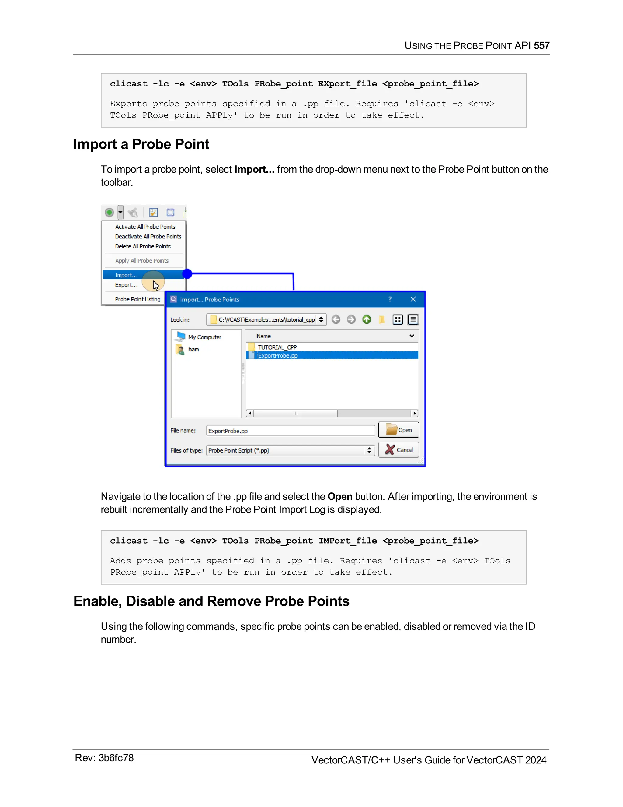USING THE PROBE POINT API 557
clicast -lc -e <env> TOols PRobe_point EXport_file <probe_point_file>
Exports probe points specified in a .pp file. Requires 'clicast -e <env>
TOols PRobe_point APPly' to be run in order to take effect.
Import a Probe Point
To import a probe point, select Import... from the drop-down menu next to the Probe Point button on the
toolbar.
Navigate to the location of the .pp file and select the Open button. After importing, the environment is
rebuilt incrementally and the Probe Point Import Log is displayed.
clicast -lc -e <env> TOols PRobe_point IMPort_file <probe_point_file>
Adds probe points specified in a .pp file. Requires 'clicast -e <env> TOols
PRobe_point APPly' to be run in order to take effect.
Enable, Disable and Remove Probe Points
Using the following commands, specific probe points can be enabled, disabled or removed via the ID
number.
Rev: 3b6fc78 VectorCAST/C++ User's Guide for VectorCAST 2024
 