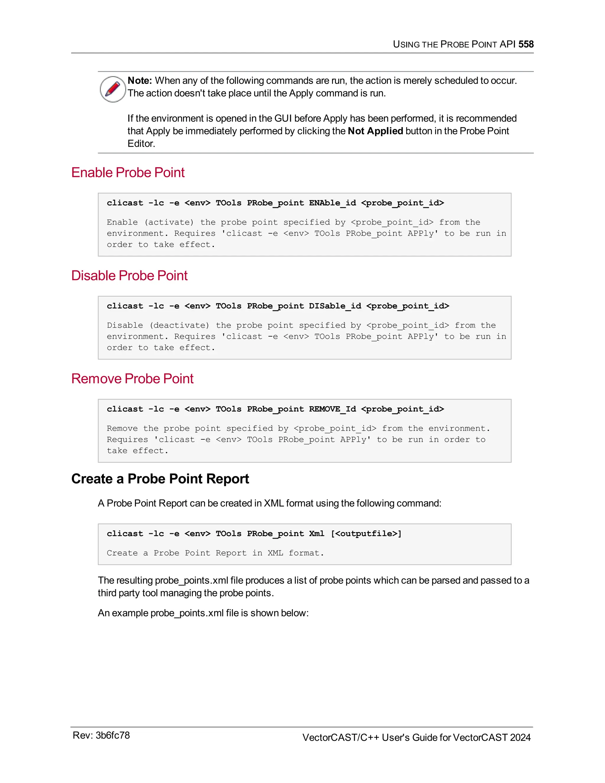 USING THE PROBE POINT API 558
Note: When any of the following commands are run, the action is merely scheduled to occur.
The action doesn't take place until the Apply command is run.
If the environment is opened in the GUI before Apply has been performed, it is recommended
that Apply be immediately performed by clicking the Not Applied button in the Probe Point
Editor.
Enable Probe Point
clicast -lc -e <env> TOols PRobe_point ENAble_id <probe_point_id>
Enable (activate) the probe point specified by <probe_point_id> from the
environment. Requires 'clicast -e <env> TOols PRobe_point APPly' to be run in
order to take effect.
Disable Probe Point
clicast -lc -e <env> TOols PRobe_point DISable_id <probe_point_id>
Disable (deactivate) the probe point specified by <probe_point_id> from the
environment. Requires 'clicast -e <env> TOols PRobe_point APPly' to be run in
order to take effect.
Remove Probe Point
clicast -lc -e <env> TOols PRobe_point REMOVE_Id <probe_point_id>
Remove the probe point specified by <probe_point_id> from the environment.
Requires 'clicast -e <env> TOols PRobe_point APPly' to be run in order to
take effect.
Create a Probe Point Report
A Probe Point Report can be created in XML format using the following command:
clicast -lc -e <env> TOols PRobe_point Xml [<outputfile>]
Create a Probe Point Report in XML format.
The resulting probe_points.xml file produces a list of probe points which can be parsed and passed to a
third party tool managing the probe points.
An example probe_points.xml file is shown below:
Rev: 3b6fc78 VectorCAST/C++ User's Guide for VectorCAST 2024
 