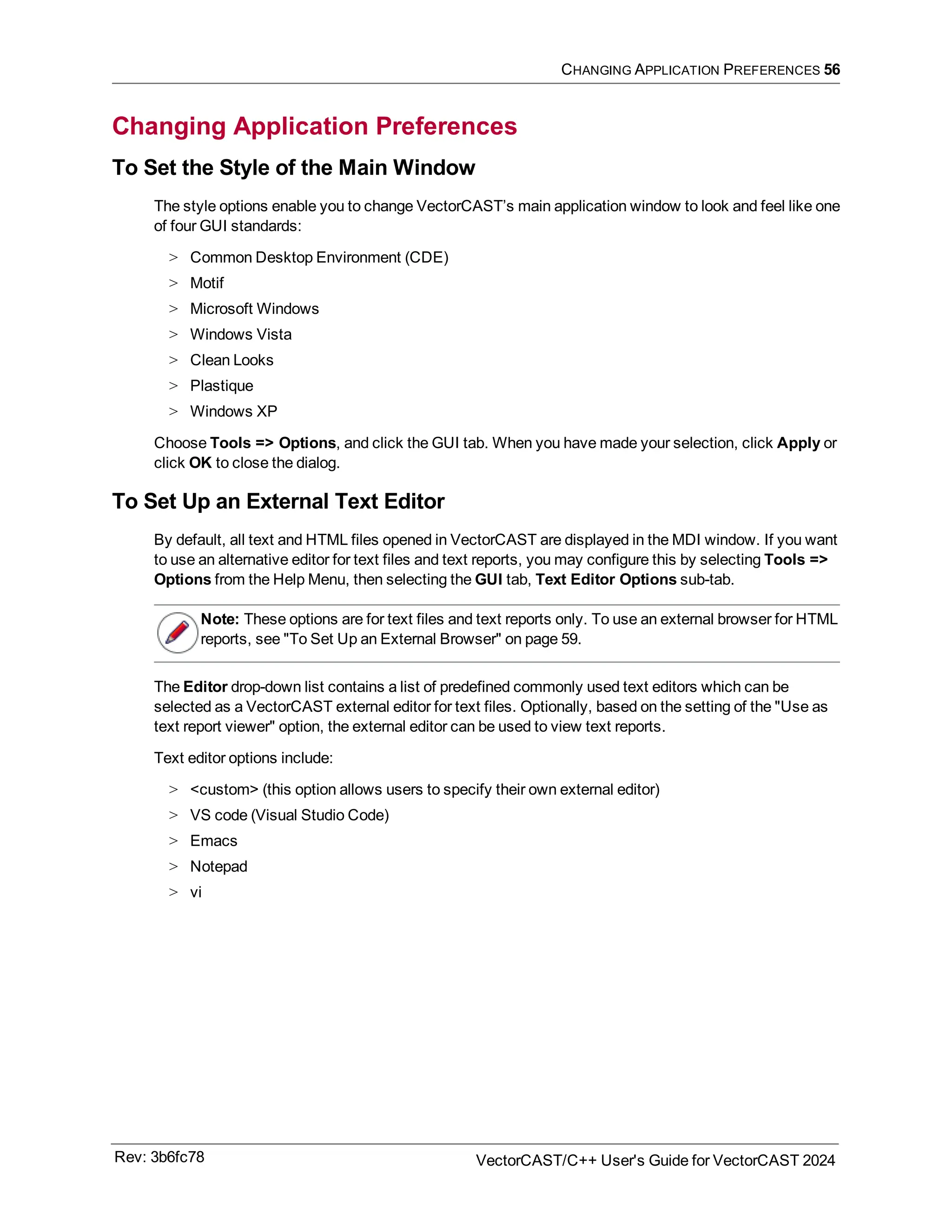 CHANGING APPLICATION PREFERENCES 56
Changing Application Preferences
To Set the Style of the Main Window
The style options enable you to change VectorCAST’s main application window to look and feel like one
of four GUI standards:
> Common Desktop Environment (CDE)
> Motif
> Microsoft Windows
> Windows Vista
> Clean Looks
> Plastique
> Windows XP
Choose Tools => Options, and click the GUI tab. When you have made your selection, click Apply or
click OK to close the dialog.
To Set Up an External Text Editor
By default, all text and HTML files opened in VectorCAST are displayed in the MDI window. If you want
to use an alternative editor for text files and text reports, you may configure this by selecting Tools =>
Options from the Help Menu, then selecting the GUI tab, Text Editor Options sub-tab.
Note: These options are for text files and text reports only. To use an external browser for HTML
reports, see "To Set Up an External Browser" on page 59.
The Editor drop-down list contains a list of predefined commonly used text editors which can be
selected as a VectorCAST external editor for text files. Optionally, based on the setting of the "Use as
text report viewer" option, the external editor can be used to view text reports.
Text editor options include:
> <custom> (this option allows users to specify their own external editor)
> VS code (Visual Studio Code)
> Emacs
> Notepad
> vi
Rev: 3b6fc78 VectorCAST/C++ User's Guide for VectorCAST 2024
 