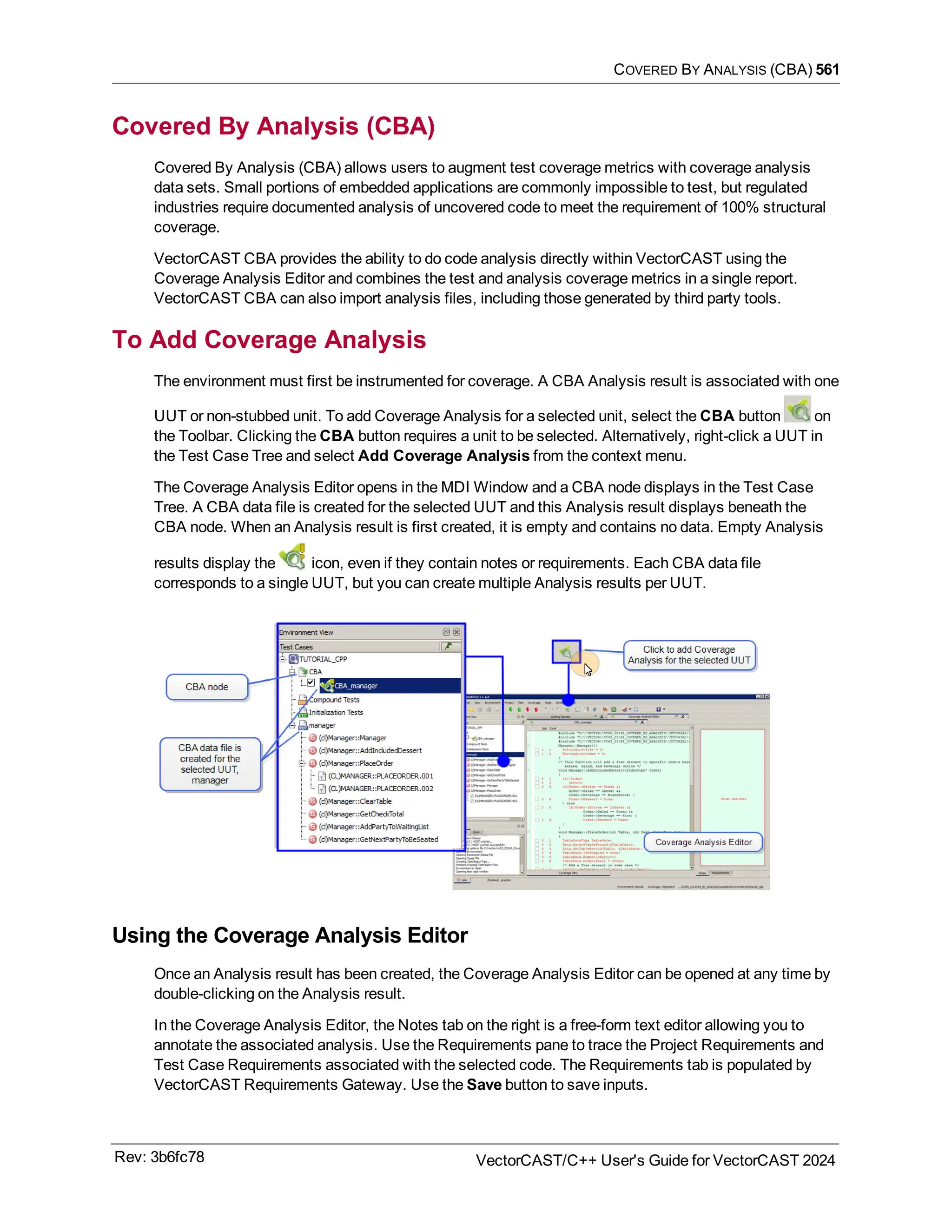 COVERED BY ANALYSIS (CBA) 561
Covered By Analysis (CBA)
Covered By Analysis (CBA) allows users to augment test coverage metrics with coverage analysis
data sets. Small portions of embedded applications are commonly impossible to test, but regulated
industries require documented analysis of uncovered code to meet the requirement of 100% structural
coverage.
VectorCAST CBA provides the ability to do code analysis directly within VectorCAST using the
Coverage Analysis Editor and combines the test and analysis coverage metrics in a single report.
VectorCAST CBA can also import analysis files, including those generated by third party tools.
To Add Coverage Analysis
The environment must first be instrumented for coverage. A CBA Analysis result is associated with one
UUT or non-stubbed unit. To add Coverage Analysis for a selected unit, select the CBA button on
the Toolbar. Clicking the CBA button requires a unit to be selected. Alternatively, right-click a UUT in
the Test Case Tree and select Add Coverage Analysis from the context menu.
The Coverage Analysis Editor opens in the MDI Window and a CBA node displays in the Test Case
Tree. A CBA data file is created for the selected UUT and this Analysis result displays beneath the
CBA node. When an Analysis result is first created, it is empty and contains no data. Empty Analysis
results display the icon, even if they contain notes or requirements. Each CBA data file
corresponds to a single UUT, but you can create multiple Analysis results per UUT.
Using the Coverage Analysis Editor
Once an Analysis result has been created, the Coverage Analysis Editor can be opened at any time by
double-clicking on the Analysis result.
In the Coverage Analysis Editor, the Notes tab on the right is a free-form text editor allowing you to
annotate the associated analysis. Use the Requirements pane to trace the Project Requirements and
Test Case Requirements associated with the selected code. The Requirements tab is populated by
VectorCAST Requirements Gateway. Use the Save button to save inputs.
Rev: 3b6fc78 VectorCAST/C++ User's Guide for VectorCAST 2024
 