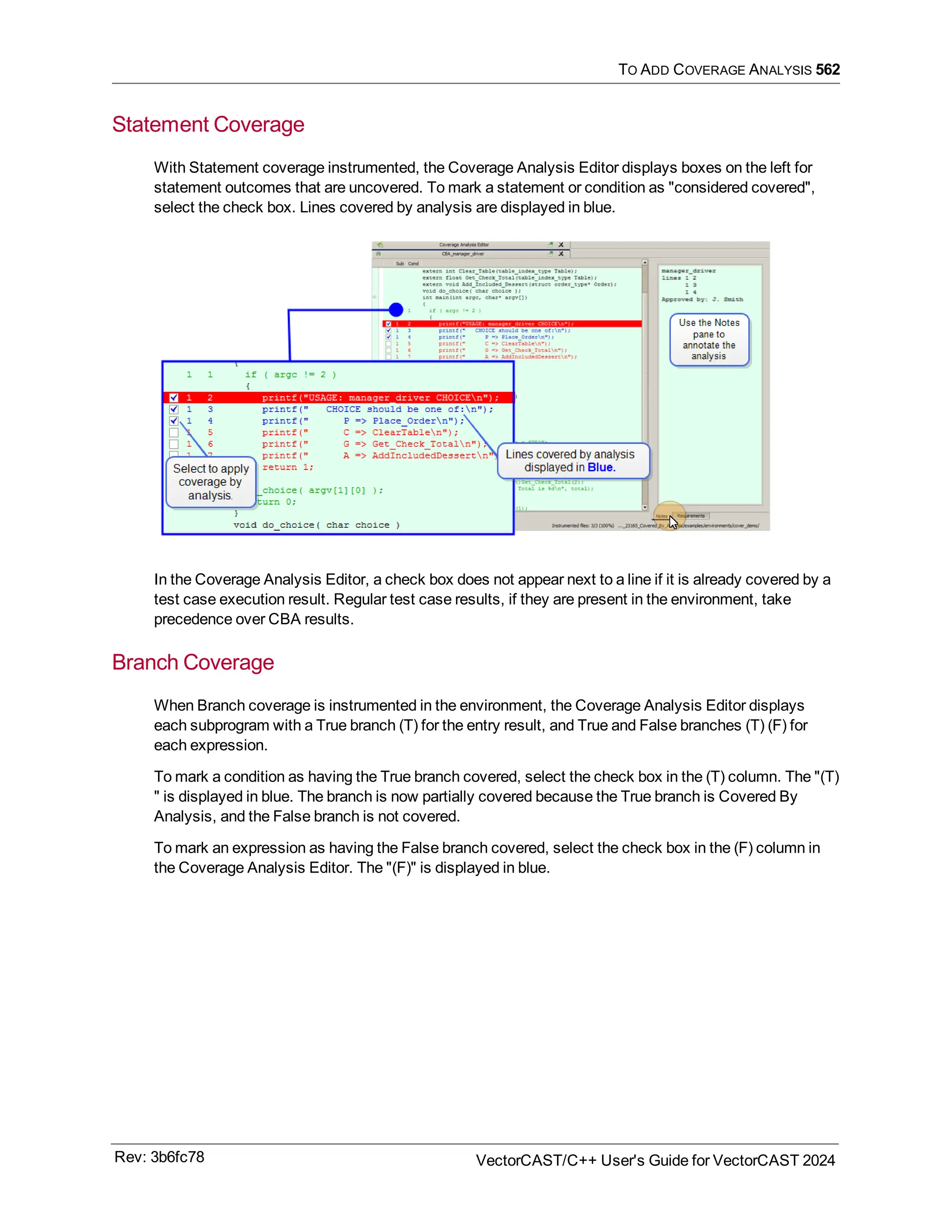 TO ADD COVERAGE ANALYSIS 562
Statement Coverage
With Statement coverage instrumented, the Coverage Analysis Editor displays boxes on the left for
statement outcomes that are uncovered. To mark a statement or condition as "considered covered",
select the check box. Lines covered by analysis are displayed in blue.
In the Coverage Analysis Editor, a check box does not appear next to a line if it is already covered by a
test case execution result. Regular test case results, if they are present in the environment, take
precedence over CBA results.
Branch Coverage
When Branch coverage is instrumented in the environment, the Coverage Analysis Editor displays
each subprogram with a True branch (T) for the entry result, and True and False branches (T) (F) for
each expression.
To mark a condition as having the True branch covered, select the check box in the (T) column. The "(T)
" is displayed in blue. The branch is now partially covered because the True branch is Covered By
Analysis, and the False branch is not covered.
To mark an expression as having the False branch covered, select the check box in the (F) column in
the Coverage Analysis Editor. The "(F)" is displayed in blue.
Rev: 3b6fc78 VectorCAST/C++ User's Guide for VectorCAST 2024
 