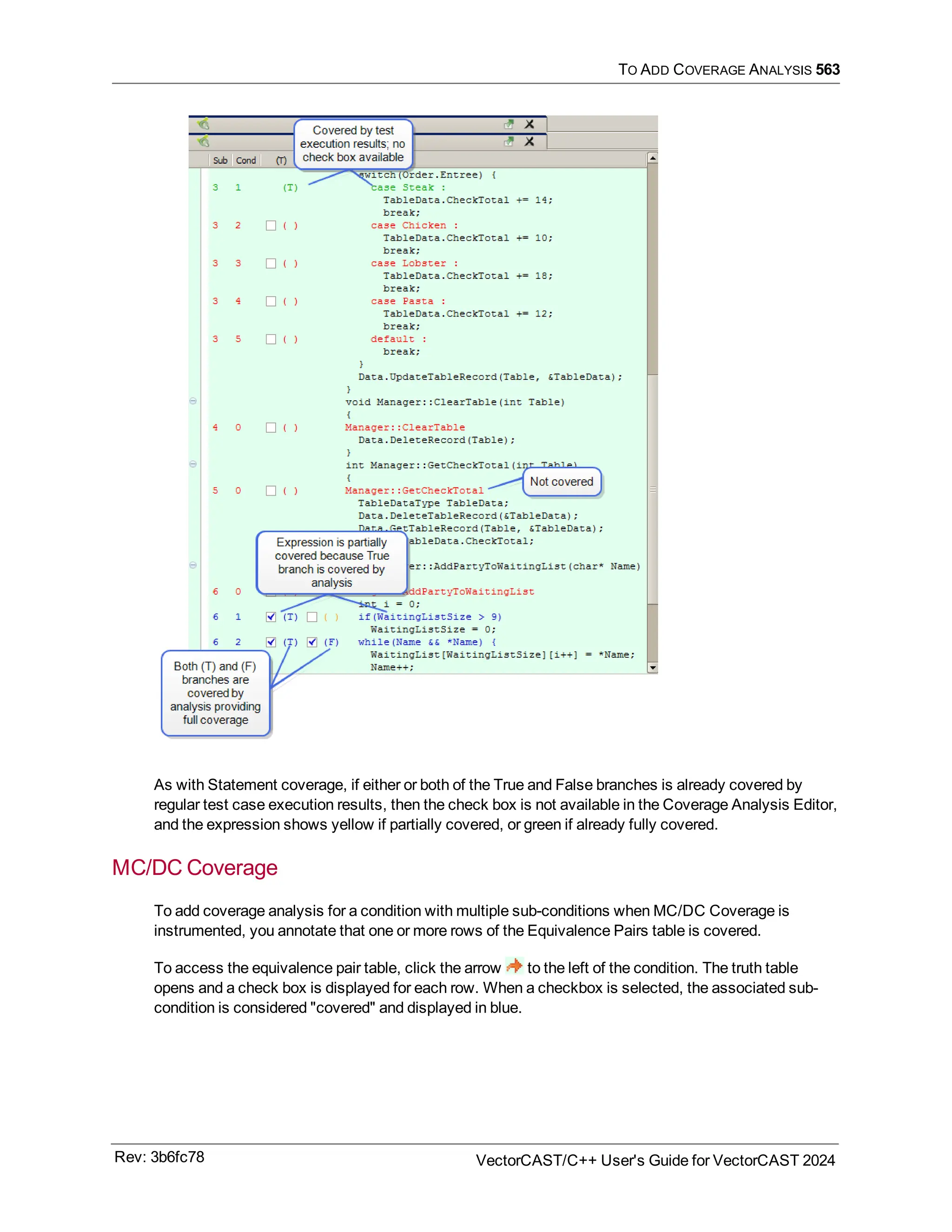 TO ADD COVERAGE ANALYSIS 563
As with Statement coverage, if either or both of the True and False branches is already covered by
regular test case execution results, then the check box is not available in the Coverage Analysis Editor,
and the expression shows yellow if partially covered, or green if already fully covered.
MC/DC Coverage
To add coverage analysis for a condition with multiple sub-conditions when MC/DC Coverage is
instrumented, you annotate that one or more rows of the Equivalence Pairs table is covered.
To access the equivalence pair table, click the arrow to the left of the condition. The truth table
opens and a check box is displayed for each row. When a checkbox is selected, the associated sub-
condition is considered "covered" and displayed in blue.
Rev: 3b6fc78 VectorCAST/C++ User's Guide for VectorCAST 2024
 