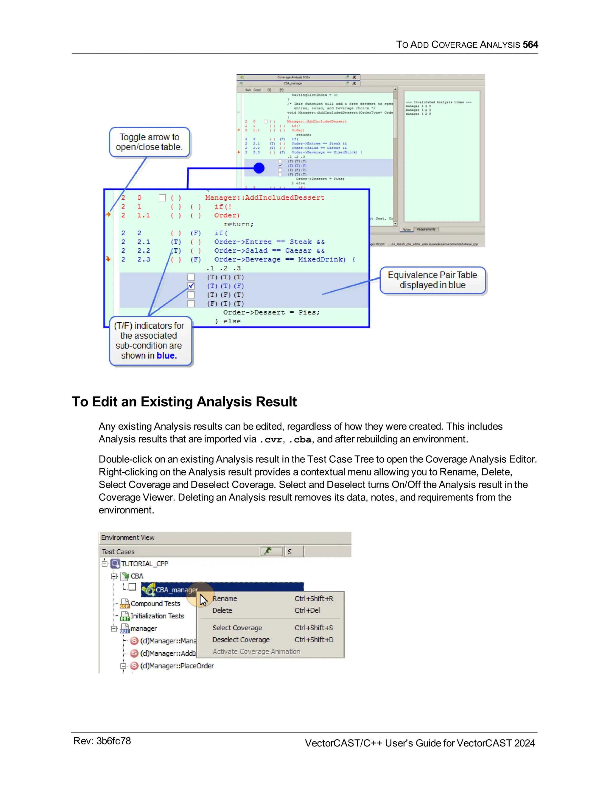 TO ADD COVERAGE ANALYSIS 564
To Edit an Existing Analysis Result
Any existing Analysis results can be edited, regardless of how they were created. This includes
Analysis results that are imported via .cvr, .cba, and after rebuilding an environment.
Double-click on an existing Analysis result in the Test Case Tree to open the Coverage Analysis Editor.
Right-clicking on the Analysis result provides a contextual menu allowing you to Rename, Delete,
Select Coverage and Deselect Coverage. Select and Deselect turns On/Off the Analysis result in the
Coverage Viewer. Deleting an Analysis result removes its data, notes, and requirements from the
environment.
Rev: 3b6fc78 VectorCAST/C++ User's Guide for VectorCAST 2024
 