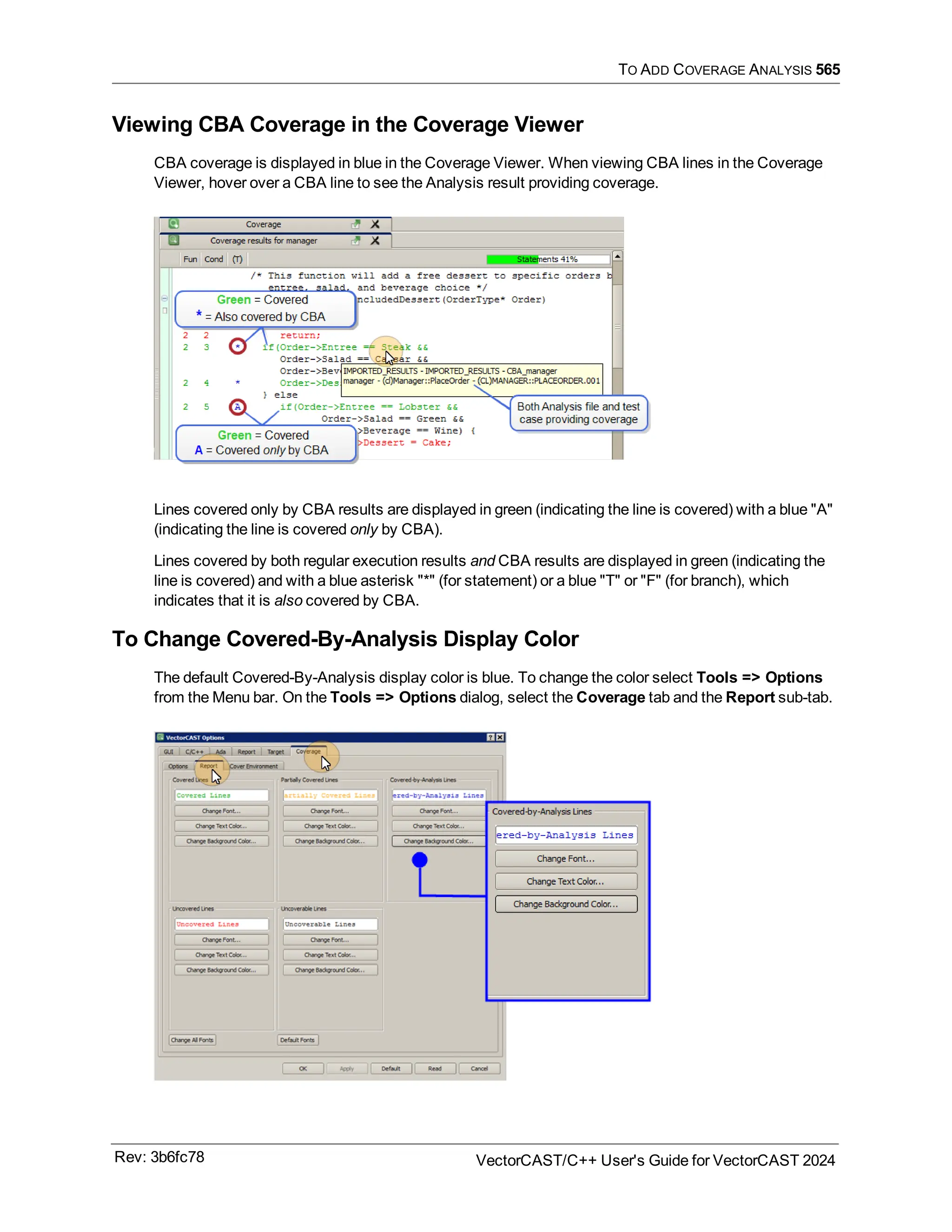 TO ADD COVERAGE ANALYSIS 565
Viewing CBA Coverage in the Coverage Viewer
CBA coverage is displayed in blue in the Coverage Viewer. When viewing CBA lines in the Coverage
Viewer, hover over a CBA line to see the Analysis result providing coverage.
Lines covered only by CBA results are displayed in green (indicating the line is covered) with a blue "A"
(indicating the line is covered only by CBA).
Lines covered by both regular execution results and CBA results are displayed in green (indicating the
line is covered) and with a blue asterisk "*" (for statement) or a blue "T" or "F" (for branch), which
indicates that it is also covered by CBA.
To Change Covered-By-Analysis Display Color
The default Covered-By-Analysis display color is blue. To change the color select Tools => Options
from the Menu bar. On the Tools => Options dialog, select the Coverage tab and the Report sub-tab.
Rev: 3b6fc78 VectorCAST/C++ User's Guide for VectorCAST 2024
 