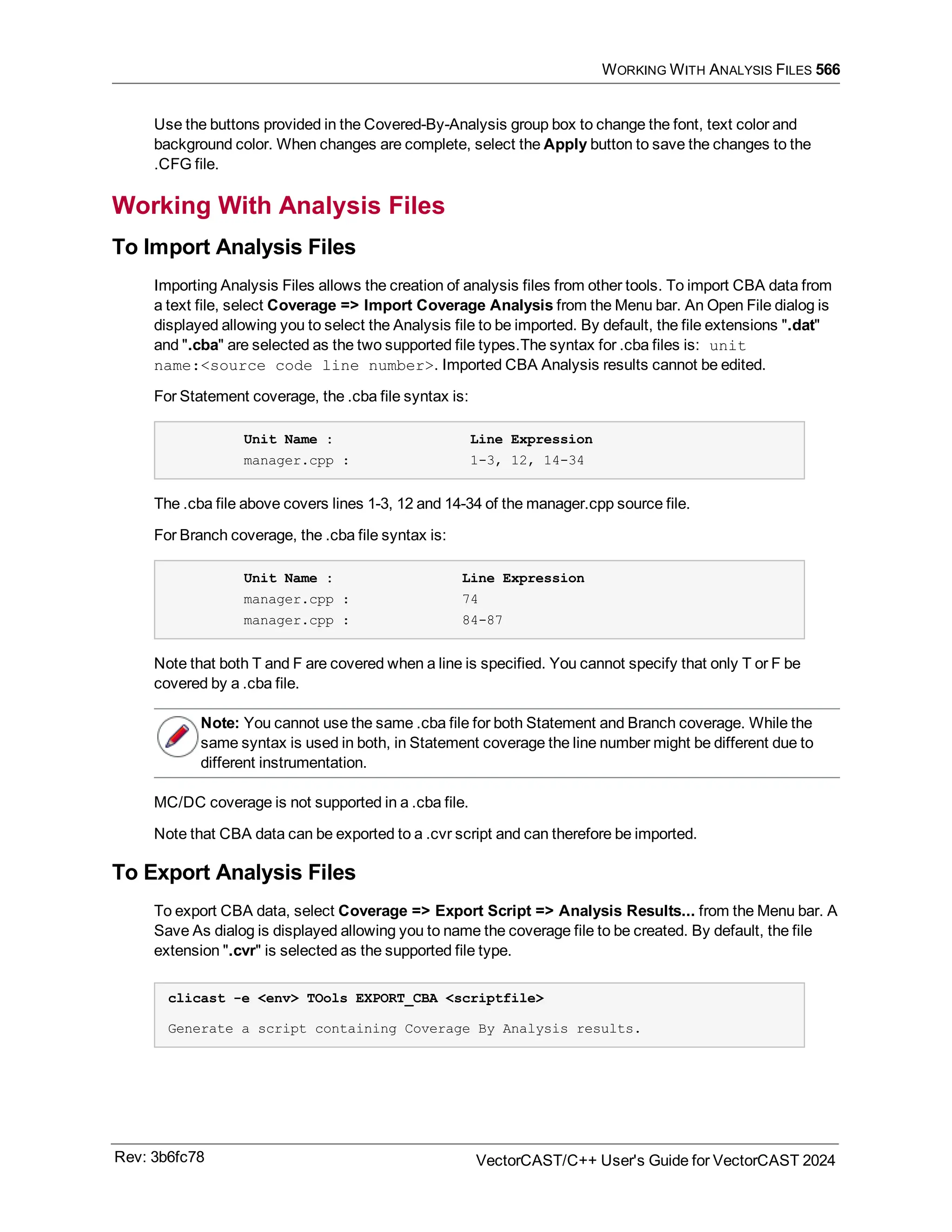 WORKING WITH ANALYSIS FILES 566
Use the buttons provided in the Covered-By-Analysis group box to change the font, text color and
background color. When changes are complete, select the Apply button to save the changes to the
.CFG file.
Working With Analysis Files
To Import Analysis Files
Importing Analysis Files allows the creation of analysis files from other tools. To import CBA data from
a text file, select Coverage => Import Coverage Analysis from the Menu bar. An Open File dialog is
displayed allowing you to select the Analysis file to be imported. By default, the file extensions ".dat"
and ".cba" are selected as the two supported file types.The syntax for .cba files is: unit
name:<source code line number>. Imported CBA Analysis results cannot be edited.
For Statement coverage, the .cba file syntax is:
Unit Name : Line Expression
manager.cpp : 1-3, 12, 14-34
The .cba file above covers lines 1-3, 12 and 14-34 of the manager.cpp source file.
For Branch coverage, the .cba file syntax is:
Unit Name : Line Expression
manager.cpp : 74
manager.cpp : 84-87
Note that both T and F are covered when a line is specified. You cannot specify that only T or F be
covered by a .cba file.
Note: You cannot use the same .cba file for both Statement and Branch coverage. While the
same syntax is used in both, in Statement coverage the line number might be different due to
different instrumentation.
MC/DC coverage is not supported in a .cba file.
Note that CBA data can be exported to a .cvr script and can therefore be imported.
To Export Analysis Files
To export CBA data, select Coverage => Export Script => Analysis Results... from the Menu bar. A
Save As dialog is displayed allowing you to name the coverage file to be created. By default, the file
extension ".cvr" is selected as the supported file type.
clicast -e <env> TOols EXPORT_CBA <scriptfile>
Generate a script containing Coverage By Analysis results.
Rev: 3b6fc78 VectorCAST/C++ User's Guide for VectorCAST 2024
 