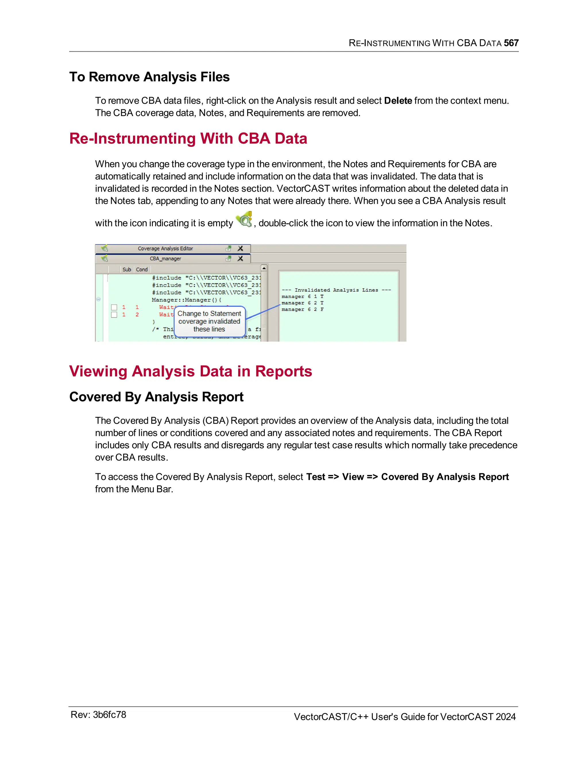RE-INSTRUMENTING WITH CBA DATA 567
To Remove Analysis Files
To remove CBA data files, right-click on the Analysis result and select Delete from the context menu.
The CBA coverage data, Notes, and Requirements are removed.
Re-Instrumenting With CBA Data
When you change the coverage type in the environment, the Notes and Requirements for CBA are
automatically retained and include information on the data that was invalidated. The data that is
invalidated is recorded in the Notes section. VectorCAST writes information about the deleted data in
the Notes tab, appending to any Notes that were already there. When you see a CBA Analysis result
with the icon indicating it is empty , double-click the icon to view the information in the Notes.
Viewing Analysis Data in Reports
Covered By Analysis Report
The Covered By Analysis (CBA) Report provides an overview of the Analysis data, including the total
number of lines or conditions covered and any associated notes and requirements. The CBA Report
includes only CBA results and disregards any regular test case results which normally take precedence
over CBA results.
To access the Covered By Analysis Report, select Test => View => Covered By Analysis Report
from the Menu Bar.
Rev: 3b6fc78 VectorCAST/C++ User's Guide for VectorCAST 2024
 