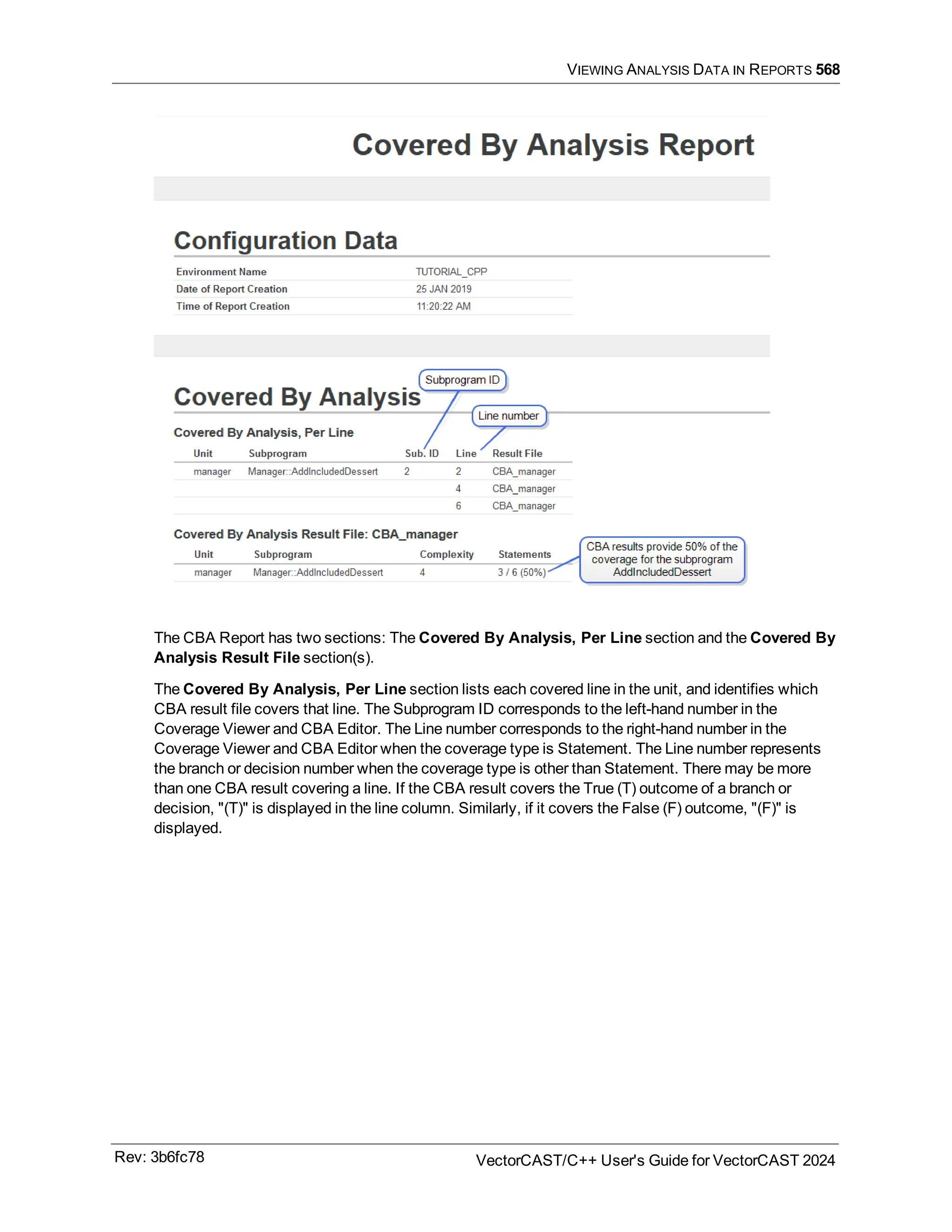 VIEWING ANALYSIS DATA IN REPORTS 568
The CBA Report has two sections: The Covered By Analysis, Per Line section and the Covered By
Analysis Result File section(s).
The Covered By Analysis, Per Line section lists each covered line in the unit, and identifies which
CBA result file covers that line. The Subprogram ID corresponds to the left-hand number in the
Coverage Viewer and CBA Editor. The Line number corresponds to the right-hand number in the
Coverage Viewer and CBA Editor when the coverage type is Statement. The Line number represents
the branch or decision number when the coverage type is other than Statement. There may be more
than one CBA result covering a line. If the CBA result covers the True (T) outcome of a branch or
decision, "(T)" is displayed in the line column. Similarly, if it covers the False (F) outcome, "(F)" is
displayed.
Rev: 3b6fc78 VectorCAST/C++ User's Guide for VectorCAST 2024
 