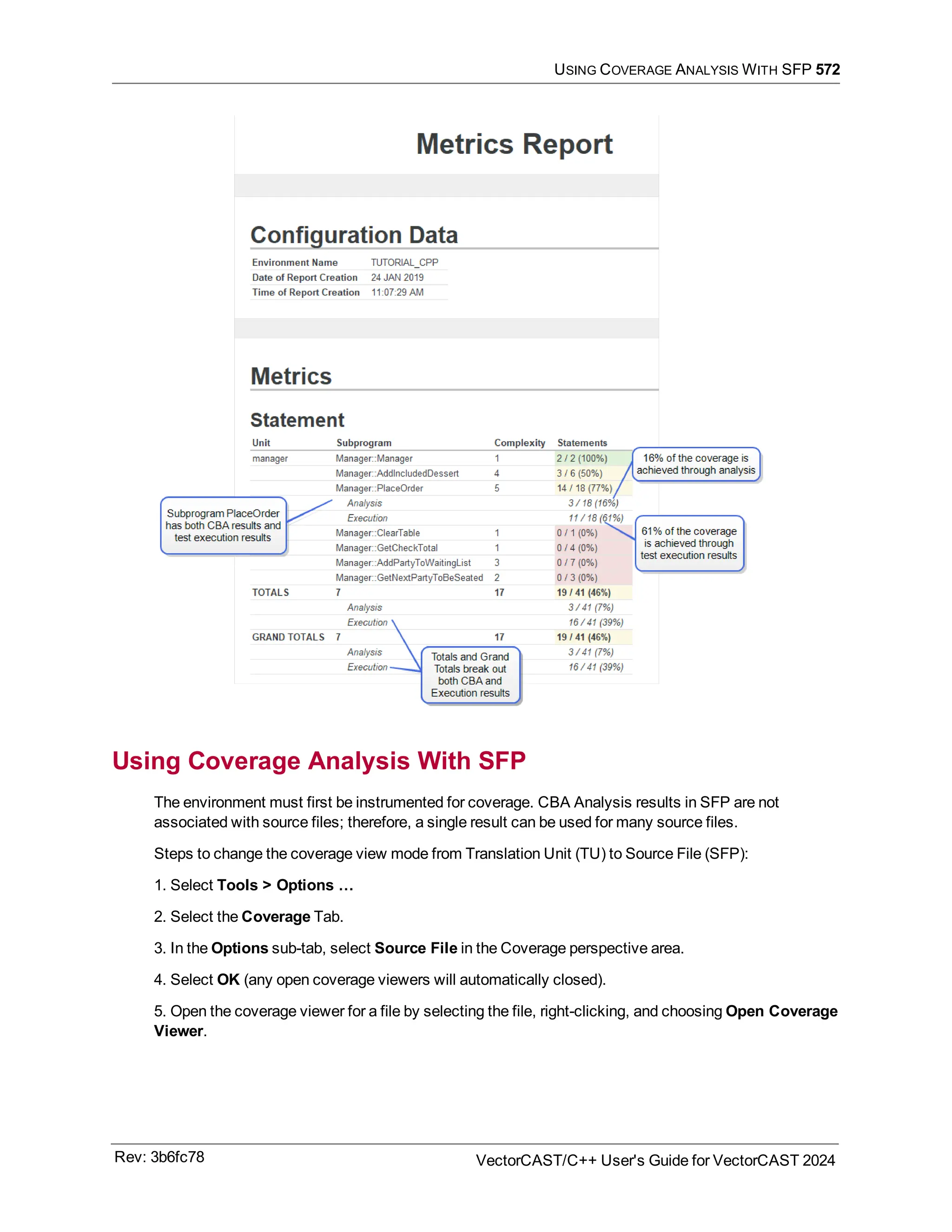 USING COVERAGE ANALYSIS WITH SFP 572
Using Coverage Analysis With SFP
The environment must first be instrumented for coverage. CBA Analysis results in SFP are not
associated with source files; therefore, a single result can be used for many source files.
Steps to change the coverage view mode from Translation Unit (TU) to Source File (SFP):
1. Select Tools > Options …
2. Select the Coverage Tab.
3. In the Options sub-tab, select Source File in the Coverage perspective area.
4. Select OK (any open coverage viewers will automatically closed).
5. Open the coverage viewer for a file by selecting the file, right-clicking, and choosing Open Coverage
Viewer.
Rev: 3b6fc78 VectorCAST/C++ User's Guide for VectorCAST 2024
 